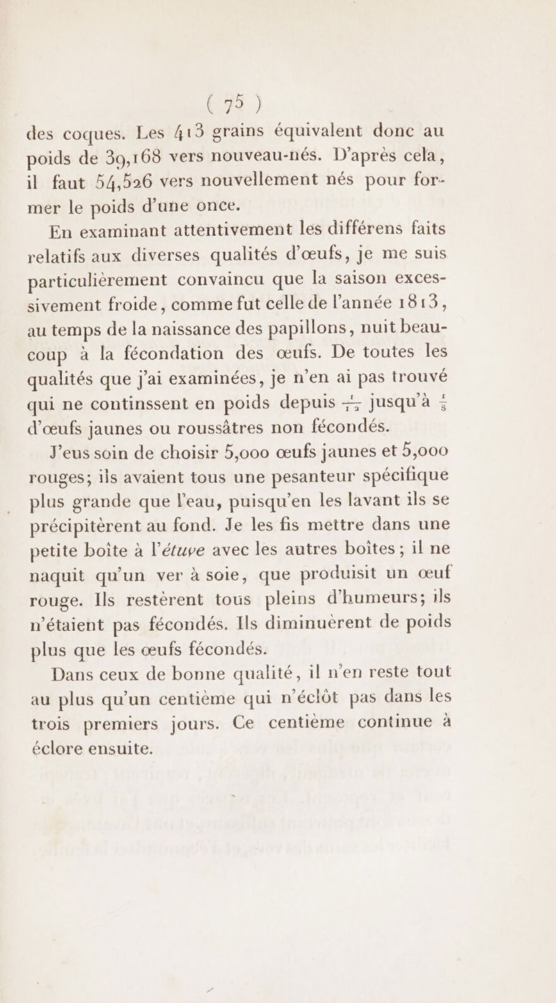 des coques. Les 415 grains équivalent donc au poids de 39,168 vers nouveau-nés. D'après cela, il faut 54,526 vers nouvellement nés pour for- mer le poids d'une once. En examinant attentivement les différens faits relatifs aux diverses qualités d'œufs, je me suis particulièrement convaincu que [a saison exces- sivement froide, comme fut celle de l’année 1813, au temps de la naissance des papillons, nuit beau- coup à la fécondation des œufs. De toutes les qualités que j'ai examinées, je n’en ai pas trouvé qui ne continssent en poids depuis = d'œufs jaunes ou roussâtres non fécondés. J'eus soin de choisir 5,000 œufs jaunes et 5,000 rouges; ils avaient tous une pesanteur spécifique plus grande que l'eau, puisqu’en les lavant ils se précipitèrent au fond. Je les fis mettre dans une petite boîte à l’étupe avec les autres boîtes ; il ne naquit qu'un ver à soie, que produisit un œuf rouge. Ils restèrent tous pleins d'humeurs; ils n'étaient pas fécondés. Ils diminuerent de poids plus que les œufs fécondés. Dans ceux de bonne qualité, il n'en reste tout au plus qu’un centième qui n'éclôt pas dans les trois premiers jours. Ce centième continue a éclore ensuite. jusqu à =