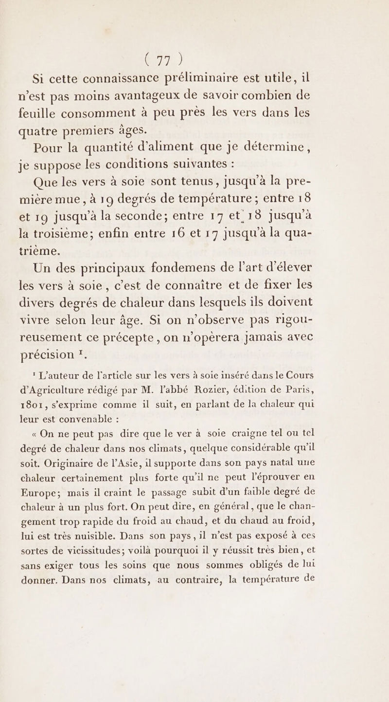 Si cette connaissance préliminaire est utile, il n’est pas moins avantageux de savoir combien de feuille consomment à peu prés les vers dans les quatre premiers âges. Pour la quantité d’aliment que Je détermine, je suppose les conditions suivantes : Que les vers à soie sont tenus, jusqu à la pre- mière mue , à 19 degrés de température ; entre 18 et 19 jusqu’à la seconde; entre 17 et 18 Jusqu'à la troisième; enfin entre 16 et 19 jusqu'à la qua- trième. Un des principaux fondemens de l’art d'élever les vers à soie, c’est de connaître et de fixer les divers degrés de chaleur dans lesquels ils doivent vivre selon leur âge. Si on n’observe pas rigou- reusement ce précepte , on n’opèrera Jamais avec précision !. * L'auteur de l'article sur les vers à soie inséré dans le Cours d'Agriculture rédigé par M. l'abbé Rozier, édition de Paris, 1801, s'exprime comme il suit, en parlant de la chaleur qui leur est convenable : « On ne peut pas dire que le ver à soie craigne tel ou tel degré de chaleur dans nos climats, quelque considérable qu'il soit. Originaire de l’Asie, il supporte dans son pays natal une chaleur certainement plus forte qu'il ne peut l’éprouver en Europe; mais il craint le passage subit d’un faible degré de chaleur à un plus fort. On peut dire, en général, que le chan- gement trop rapide du froid au chaud, et du chaud au froid, lui est très nuisible. Dans son pays, il n’est pas exposé à ces sortes de vicissitudes; voilà pourquoi il y réussit très bien, et sans exiger tous les soins que nous sommes obligés de lui donner. Dans nos climats, au contraire, la température de