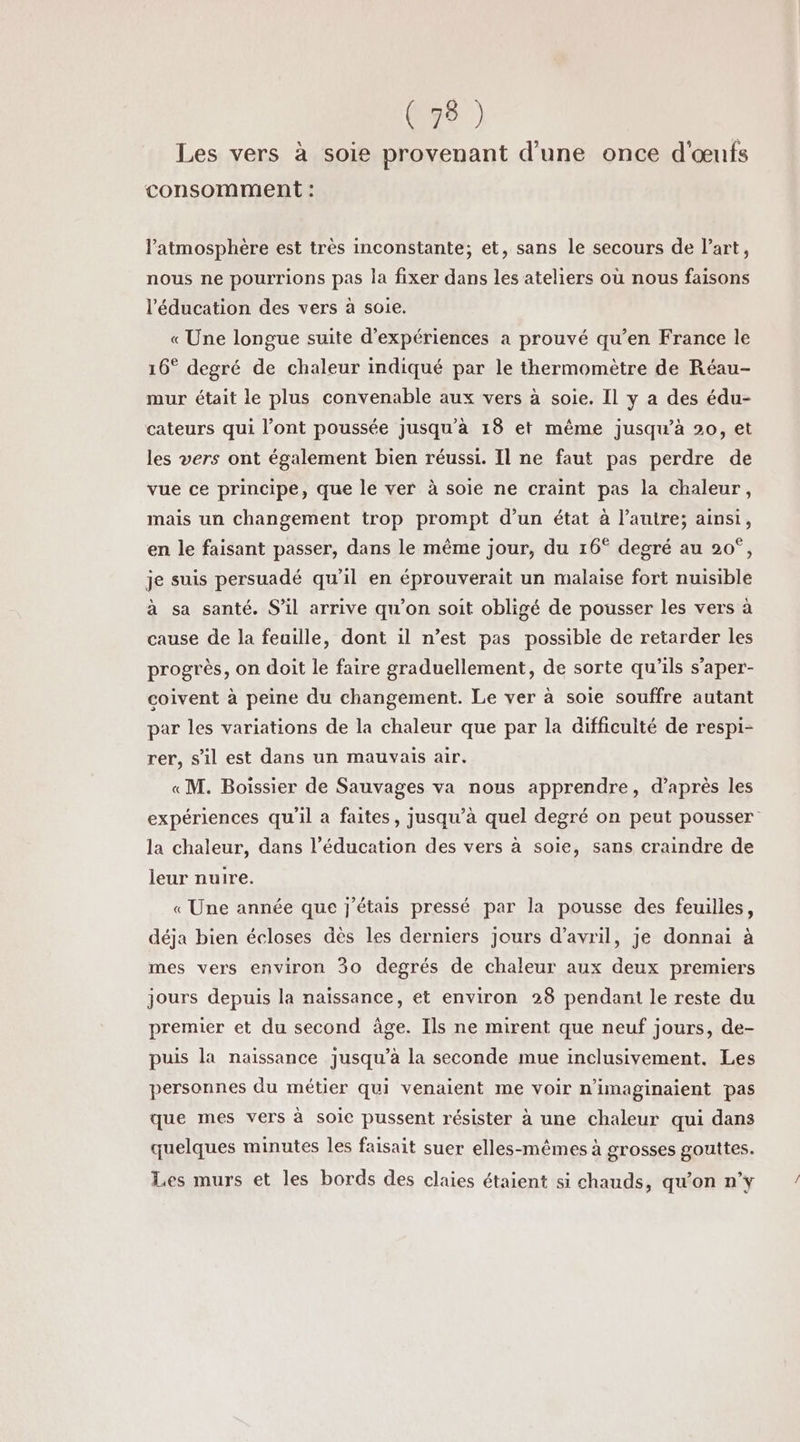 (38 ) Les vers à soie provenant d'une once d'œufs consomment : l'atmosphère est très inconstante; et, sans le secours de l’art, nous ne pourrions pas la fixer dans les ateliers où nous faisons l'éducation des vers à soie. «Une longue suite d'expériences a prouvé qu’en France le 16° degré de chaleur indiqué par le thermomètre de Réau- mur était le plus convenable aux vers à soie. Il y a des édu- cateurs qui l’ont poussée jusqu’à 18 et même jusqu’à 20, et les vers ont également bien réussi. Il ne faut pas perdre de vue ce principe, que le ver à soie ne craint pas la chaleur, mais un changement trop prompt d’un état à l’autre; ainsi, en le faisant passer, dans le même jour, du 16° degré au 20°, je suis persuadé qu’il en éprouverait un malaise fort nuisible à sa santé. S'il arrive qu'on soit obligé de pousser les vers à cause de la feuille, dont il n’est pas possible de retarder les progrès, on doit le faire graduellement, de sorte qu'ils s'aper- coivent à peine du changement. Le ver à soie souffre autant par les variations de la chaleur que par la difficulté de respi- rer, s’il est dans un mauvais air. «M. Boissier de Sauvages va nous apprendre, d’après les expériences qu'il a faites, jusqu’à quel degré on peut pousser la chaleur, dans l’éducation des vers à soie, sans craindre de leur nuire. « Une année que j'étais pressé par la pousse des feuilles, déja bien écloses dès les derniers jours d'avril, je donnai à mes vers environ 30 degrés de chaleur aux deux premiers jours depuis la naïssance, et environ 28 pendant le reste du premier et du second âge. Ils ne mirent que neuf jours, de- puis la naissance jusqu’à la seconde mue inclusivement. Les personnes du métier qui venaient me voir n'imaginaient pas que mes vers à soie pussent résister à une chaleur qui dans quelques minutes les faisait suer elles-mêmes à grosses gouttes. Les murs et les bords des claies étaient si chauds, qu’on n’y