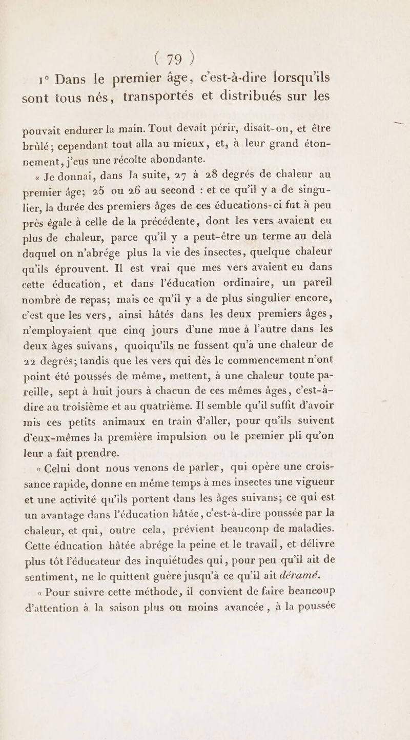 1° Dans le premier âge, c'est-à-dire lorsqu'ils sont tous nés, transportés et distribués sur les pouvait endurer la main. Tout devait périr, disait-on, et être brûlé; cependant tout alla au mieux, et, à leur grand éton- nement, j’eus une récolte abondante. « Je donnai, dans la suite, 27 à 28 degrés de chaleur au premier àge; 25 ou 26 au second : et ce qu’il y a de singu- lier, la durée des premiers âges de ces éducations-ci fut à peu près égale à celle de la précédente, dont Îles vers avaient eu plus de chaleur, parce qu'il y a peut-être un terme au delà duquel on n’abrége plus la vie des insectes, quelque chaleur qu'ils éprouvent. Il est vrai que mes vers avaient eu dans cette éducation, et dans l'éducation ordinaire, un pareil nombre de repas; mais ce qu'il y a de plus singulier encore, c’est que les vers, ainsi hâtés dans les deux premiers âges, n’employaient que cinq jours d’une mue à l’autre dans les deux âges suivans, quoiqu'ils ne fussent qu’à une chaleur de 22 degrés; tandis que les vers qui dès le commencement n'ont point été poussés de mème, mettent, à une chaleur toute pa- reille, sept à huit jours à chacun de ces mêmes âges, c’est-à- dire au troisième et au quatrième. Il semble qu’il suffit d’avoir mis ces petits animaux en train d'aller, pour qu'ils suivent d'eux-mêmes la première impulsion ou le premier pli qu’on leur a fait prendre. «Celui dont nous venons de parler, qui opère une crois- sance rapide, donne en même temps à mes insectes une vigueur et une activité qu'ils portent dans les âges suivans; ce qui est un avantage dans l'éducation hâtée, c'est-à-dire poussée par la chaleur, et qui, outre cela, prévient beaucoup de maladies. Cette éducation hâtée abrége la peine et le travail, et délivre plus tôt l’éducateur des inquiétudes qui, pour peu qu’il ait de sentiment, ne le quittent guère jusqu’à ce qu'il ait déramé. « Pour suivre cette méthode, il convient de faire beaucoup d'attention à la saison plus ou moins avancée , à la poussée