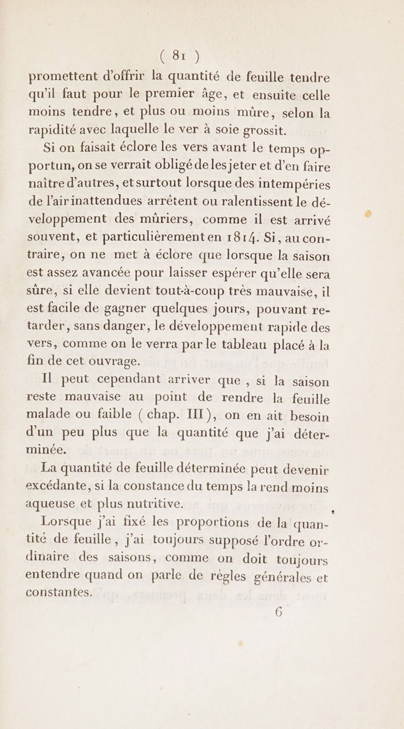 promettent d'offrir la quantité de feuille tendre qu'il faut pour le premier âge, et ensuite celle moins tendre, et plus ou moins müre, selon la rapidité avec laquelle le ver à soie grossit. Si on faisait éclore les vers avant le temps op- portun, onse verrait obligé delesjeter et d’en faire naître d’autres, etsurtout lorsque des intempéries de l’airinattendues arrêtent ou ralentissent le dé- veloppement des müriers, comme il est arrivé souvent, et particulièrement en 1814. Si, au con- traire, on ne met à éclore que lorsque la saison est assez avancée pour laisser espérer qu’elle sera sûre, si elle devient tout-à-coup très mauvaise, il est facile de gagner quelques jours, pouvant re- tarder, sans danger, le développement rapide des vers, comme on Île verra par le tableau placé à la fin de cet ouvrage. Il peut cependant arriver que , si la saison reste mauvaise au point de rendre la feuille malade ou faible ( chap. IIT), on en ait besoin d'un peu plus que la quantité que j'ai déter- minée. | La quantité de feuille déterminée peut devenir excédante, si la constance du temps la rend moins aqueuse et plus nutritive. Lorsque j'ai lixé les proportions de la quan- té de feuille, j’ai toujours supposé l’ordre or- dinaire des saisons, comme on doit toujours entendre quand on parle de règles générales et constantes. :