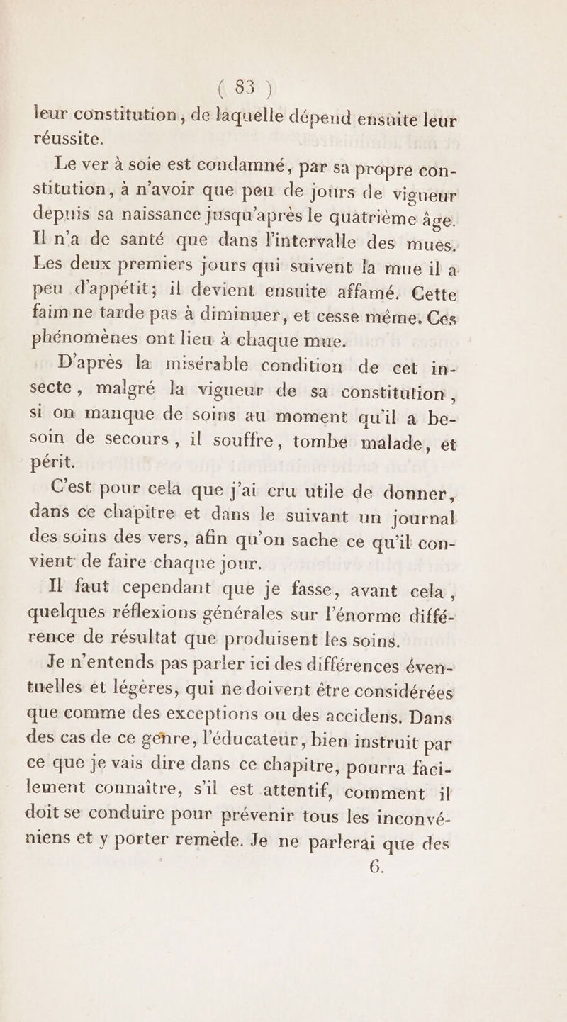 (85) leur constitution, de laquelle dépend ensuite leur réussite. Le ver à soie est condamné, par sa propre con- stitution, à n'avoir que peu de jours de vigueur depuis sa naissance Jusqu’après le quatrième âge. Il n’a de santé que dans l'intervalle des mues. Les deux premiers jours qui suivent la mue il à peu d'appétit; il devient ensuite affamé. Cette faim ne tarde pas à diminuer, et cesse méme, Ces phénomènes ont lieu à chaque mue. D'après la misérable condition de cet in- secte, malgré la vigueur de sa constitution 4 si on manque de soins au moment qu'il a be- soin de secours , il souffre, tombe malade, et périt. C'est pour cela que j'ai cru utile de donner, dans ce chapitre et dans le suivant un journal des suins des vers, afin qu’on sache ce qu’il con- vient de faire chaque jour. IE faut cependant que je fasse, avant cela , quelques réflexions générales sur l'énorme diffé- rence de résultat que produisent les soins. Je n’entends pas parler ici des différences éven- tuelles et légères, qui ne doivent être considérées que comme des exceptions ou des accidens. Dans des cas de ce genre, l’'éducateur, bien instruit par ce que je vais dire dans ce chapitre, pourra faci- lement connaître, s’il est attentif, comment il doit se conduire pour prévenir tous les inconvé- niens et y porter remède. Je ne parlerai que des 6.