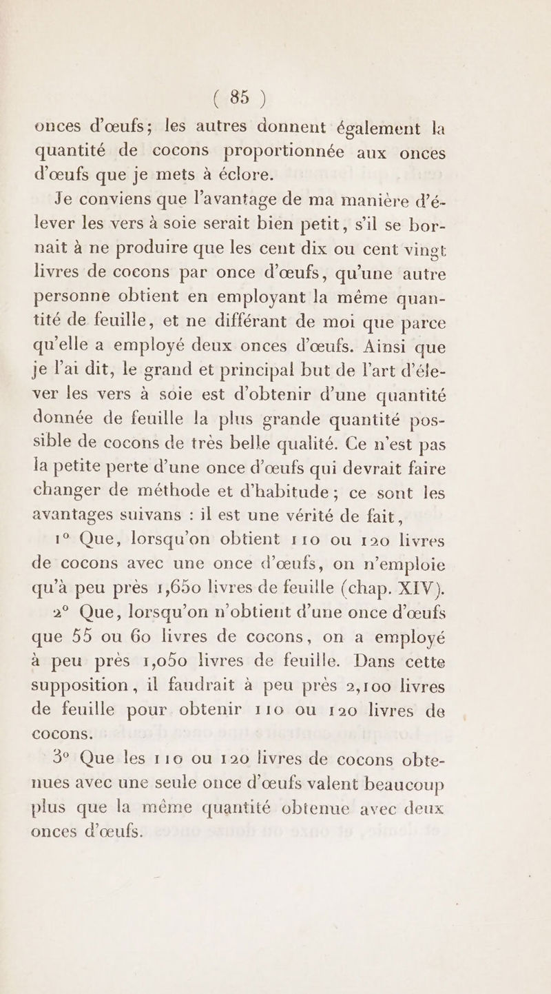 onces d'œufs; les autres donnent également la quantité de cocons proportionnée aux onces d'œufs que je mets à éclore. Je conviens que l’avantage de ma manière d’é- lever les vers à soie serait bien petit, s’il se bor- nait à ne produire que les cent dix ou cent vingt livres de cocons par once d'œufs, qu’une autre personne obtient en employant la même quan- tité de feuille, et ne différant de moi que parce qu'elle a employé deux onces d'œufs. Ainsi que je l'ai dit, le grand et principal but de l’art d’éle- ver les vers à soie est d'obtenir d’une quantité donnée de feuille la plus grande quantité pos- sible de cocons de très belle qualité. Ce n'est pas la petite perte d’une once d'œufs qui devrait faire changer de méthode et d'habitude; ce sont les avantages suivans : il est une vérité de fait, 1° Que, lorsqu'on obtient 110 ou 120 livres de cocons avec une once d'œufs, on n'emploie qu'à peu prés 1,650 livres de feuille (chap. XIV). &gt;° Que, lorsqu'on n'obtient d’une once d'œufs que 55 ou 60 livres de cocons, on a employé à peu prés 1,050 livres de feuille. Dans cette supposition, il faudrait à peu près 2,100 livres de feuille pour obtenir 110 ou r20 livres de cocons. 3° Que les 116 ou 120 livres de cocons obte- nues avec une seule once d'œufs valent beaucoup plus que la même quantité obtenue avec deux onces d'œufs.