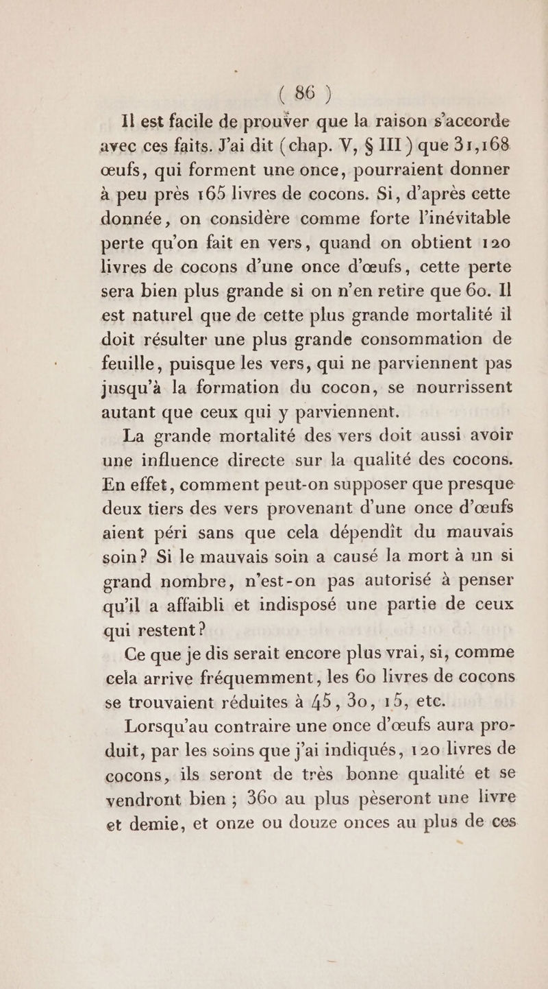 Il est facile de prouver que la raison s'accorde avec ces faits. J'ai dit (chap. V, $ III) que 31,168 œufs, qui forment une once, pourraient donner à peu près 165 livres de cocons. Si, d’après cette donnée, on considère comme forte l’inévitable perte qu’on fait en vers, quand on obtient 120 livres de cocons d’une once d'œufs, cette perte sera bien plus grande si on n’en retire que 6o. Il est naturel que de cette plus grande mortalité il doit résulter une plus grande consommation de feuille, puisque les vers, qui ne parviennent pas jusqu’à la formation du cocon, se nourrissent autant que ceux qui y parviennent. La grande mortalité des vers doit aussi avoir une influence directe sur la qualité des cocons. En effet, comment peut-on supposer que presque deux tiers des vers provenant d’une once d'œufs aient péri sans que cela dépendit du mauvais soin? Si le mauvais soin a causé la mort à un si grand nombre, n’est-on pas autorisé à penser qu’il a affaibli et indisposé une partie de ceux qui restent ? Ce que je dis serait encore plus vrai, si, comme cela arrive fréquemment, les 60 livres de cocons se trouvaient réduites à 45, 30, 15, etc. Lorsqu’au contraire une once d'œufs aura pro- duit, par les soins que j'ai indiqués, 120 livres de cocons, ils seront de très bonne qualité et se vendront bien ; 360 au plus pèseront une livre et demie, et onze ou douze onces au plus de ces