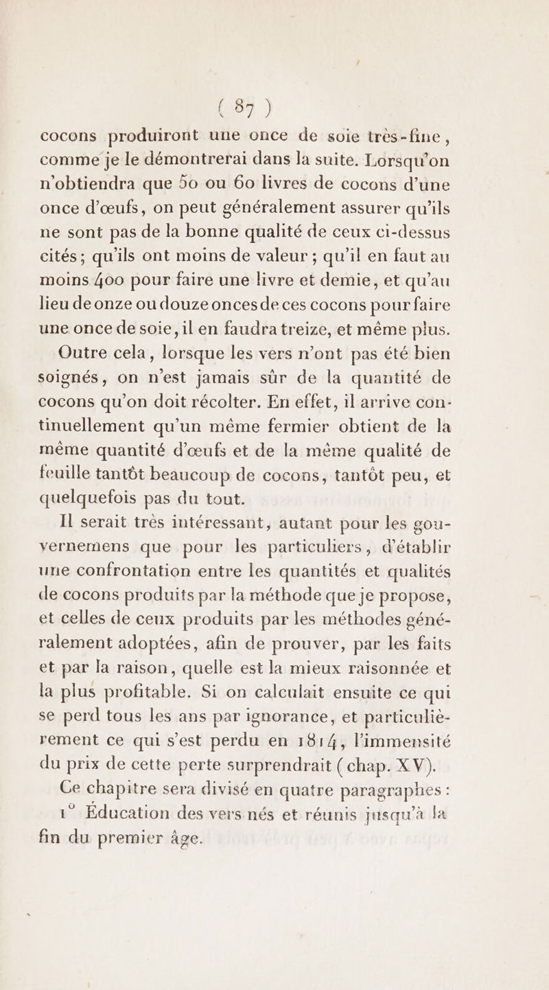 cocons produiront une once de soie très-fine, comme je le démontrerai dans la suite. Lorsqu'on n'obtiendra que 50 ou 60 livres de cocons d’une once d'œufs, on peut généralement assurer qu'ils ne sont pas de la bonne qualité de ceux ci-dessus cités; qu'ils ont moins de valeur ; qu’il en faut au moins 400 pour faire une livre et demie, et qu’au lieu de onze ou douze onces de ces cocons pour faire une once de soie, il en faudra treize, et même plus. Outre cela, lorsque les vers n’ont pas été bien soignés, on n'est jamais sûr de la quantité de cocons qu'on doit récolter. En effet, il arrive con- tinuellement qu’un même fermier obtient de la même quantité d'œufs et de la même qualité de feuille tantôt beaucoup de cocons, tantôt peu, et quelquefois pas du tout. Il serait tres intéressant, autant pour les gou- vernemens que pour les particuliers, d'établir une confrontation entre les quantités et qualités de cocons produits par la méthode que je propose, et celles de ceux produits par les méthodes géné- ralement adoptées, afin de prouver, par les faits et par la raison, quelle est la mieux raisonnée et la plus profitable. Si on calculait ensuite ce qui se perd tous les ans par ignorance, et particuliè- rement ce qui s’est perdu en 1814, l’immensité du prix de cette perte surprendrait ( chap. XV). Ce chapitre sera divisé en quatre paragraphes : 1° Éducation des vers nés et réunis jusqu’à la fin du premier âge.