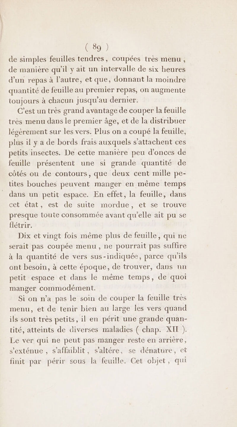 de simples feuilles tendres, coupées très menu, de manière qu'il y ait un intervalle de six heures d’un repas à l’autre, et que, donnant la moindre quantité de feuille au premier repas, on augmente toujours à chacun jusqu’au dernier. C’est un très grand avantage de couper la feuille très menu dans le premier âge, et de la distribuer légèrement sur les vers. Plus on a coupé la feuille, plus il y a de bords frais auxquels s’attachent ces petits insectes. De cette maniere peu d’onces de feuille présentent une si grande quantité de côtés ou de contours, que deux cent mille pe- tites bouches peuvent manger en même temps dans un petit espace. En effet, la feuille, dans cet état, est de suite mordue, et se trouve presque toute consommée avant qu’elle ait pu se flétrir. Dix et vingt fois même plus de feuille, qui ne serait pas coupée menu, ne pourrait pas suffire à la quantité de vers sus-indiquée, parce qu'ils ont besoin, à cette époque, de trouver, dans nn petit espace et dans le même temps, de quoi manger commodément. Si on n’a pas le soin de couper la feuille tres menu, et de tenir bien au large les vers quand ils sont très petits, il en périt une grande quan- tité, atteints de diverses maladies ( chap. XI ). Le ver qui ne peut pas manger reste en arriére, s'exténue , s’affaiblit, s’altére, se dénature, et finit par périr sous la feuille. Cet objet, qui