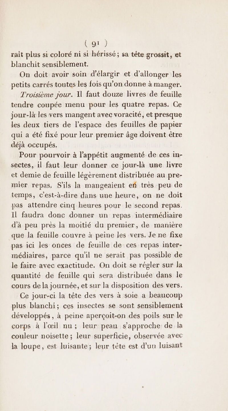 rait plus si coloré ni si hérissé ; sa tête grossit, et blanchit sensiblement. On doit avoir soin d'élargir et d’allonger les petits carrés toutes les fois qu'on donne à manger. Troisième jour. Il faut douze livres de feuille tendre coupée menu pour les quatre repas. Ce jour-là les vers mangent avec voracité, et presque les deux tiers de l’espace des feuilles de papier qui a été fixé pour leur premier âge doivent être déjà occupés. Pour pourvoir à l'appétit augmenté de ces in- sectes, il faut leur donner ce jour-là une livre et demie de feuille légèrement distribuée au pre- mier repas. S'ils la mangeaient ef très peu de temps, c'est-à-dire dans une heure, on ne doit pas attendre cinq heures pour le second repas. Il faudra donc donner un repas intermédiaire d'à peu près la moitié du premier, de manière que la feuille couvre à peine les vers. Je ne fixe pas ici les onces de feuille de ces repas inter- médiaires, parce qu’il ne serait pas possible de le faire avec exactitude. On doit se régler sur la quantité de feuille qui sera distribuée dans le cours de la journée, et sur la disposition des vers. Ce jour-ci la tête des vers à soie a beaucoup plus blanchi; ces insectes se sont sensiblement développés, à peine aperçoit-on des poils sur le corps à l’œil nu ; leur peau s'approche de la couleur noisette ; leur superficie, observée avec la loupe, est luisante; leur tète est d’un luisant