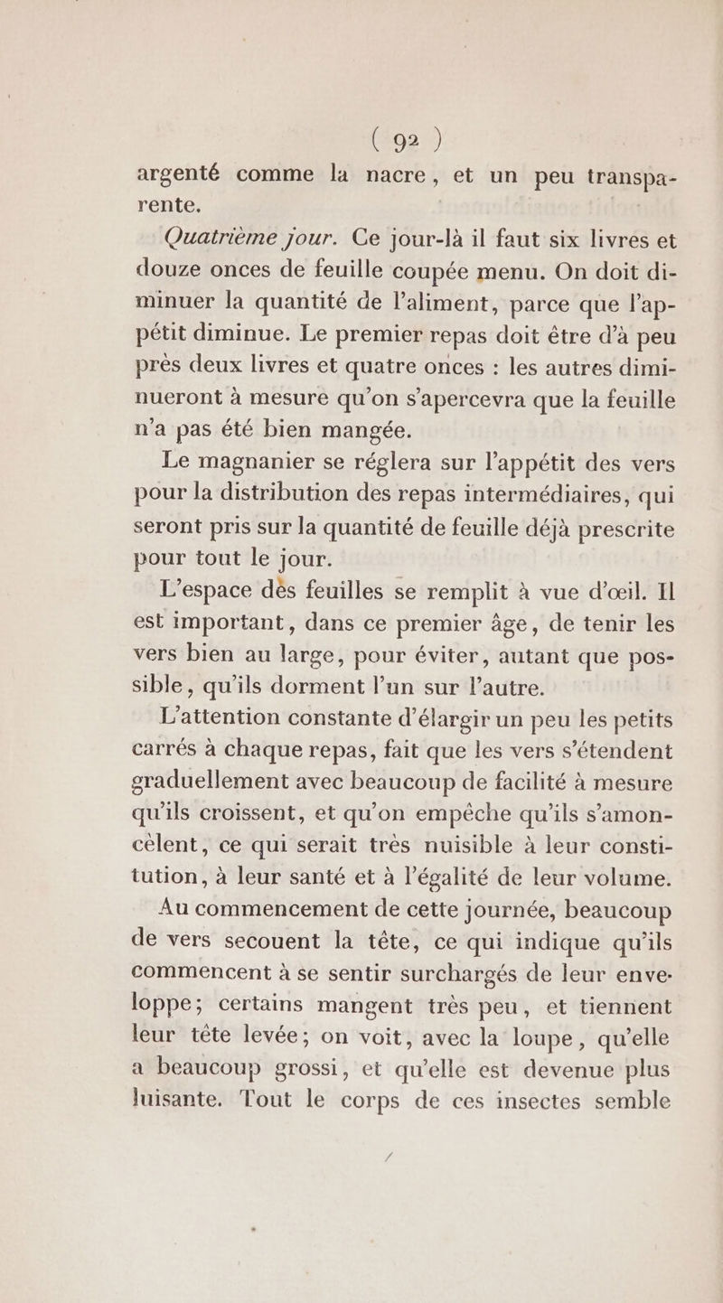 argenté comme la nacre, et un peu transpa- rente. | Quatrième jour. Ce jour-là il faut six livres et douze onces de feuille coupée menu. On doit di- minuer la quantité de l’aliment, parce que l'ap- pétit diminue. Le premier repas doit être d’à peu près deux livres et quatre onces : les autres dimi- nueront à mesure qu’on s’apercevra que la feuille n'a pas été bien mangée. Le magnanier se réglera sur l'appétit des vers pour la distribution des repas intermédiaires, qui seront pris sur la quantité de feuille déjà prescrite pour tout le jour. L'espace dès feuilles se remplit à vue d'œil. Il est important, dans ce premier âge, de tenir les vers bien au large, pour éviter, autant que pos- sible, qu'ils dorment l’un sur l’autre. L'attention constante d'élargir un peu les petits carrés à chaque repas, fait que les vers s'étendent graduellement avec beaucoup de facilité à mesure qu'ils croissent, et qu’on empêche qu'ils s’'amon- celent, ce qui serait très nuisible à leur consti- tution, à leur santé et à légalité de leur volume. Au commencement de cette journée, beaucoup de vers secouent la tête, ce qui indique qu'ils commencent à se sentir surchargés de leur enve- loppe; certains mangent très peu, et tiennent leur tête levée; on voit, avec la loupe, qu’elle a beaucoup grossi, et qu’elle est devenue plus luisante. Tout le corps de ces insectes semble