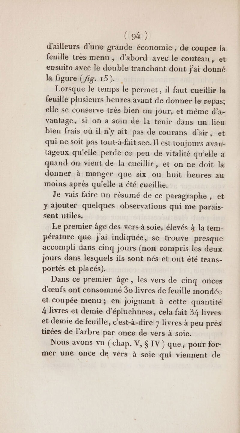 d'ailleurs d’une grande économie , de couper Ja feuille très menu , d’abord avec le couteau » et ensuite avec le double tranchant dont j'ai donné la figure (£g. 15). Lorsque le temps le permet, il faut cueillir la feuille plusieurs heures avant de donner le repas; elle se conserve très bien un Jour, et même d’a- vantage, si on a soin dé la tenir dans un lieu bien frais où il n’y ait pas de courans d'air, et qui ne soit pas tout-à-fait sec. Il est toujours avari- tageux qu'elle perde ce peu de vitalité qu’elle a quand on vient de la cueillir, et on ne doit la donner à manger que six ou huit heures au moins après qu’elle a été cueillie. Je vais faire un résumé de ce paragraphe , et y ajouter quelques observations qui me parais- sent utiles. Le premier âge des vers à soie, élevés à la tem- pérature que j'ai indiquée, se trouve presque accompli dans cinq jours (non compris les deux jours dans lesquels ils sont nés et ont été trans- portés et placés). Dans ce premier âge, les vers de cinq onces d'œufs ont consommé 3o livres de feuille mondée et coupée menu; en joignant à cette quantité 4 livres et demie d’épluchures, cela fait 34 livres et demie de feuille, c’est-à-dire 7 livres à peu près tirées de l'arbre par once de vers à soie. Nous avons vu (chap. V, $ IV) que, pour for- mer une once de vers à soie qui viennent de