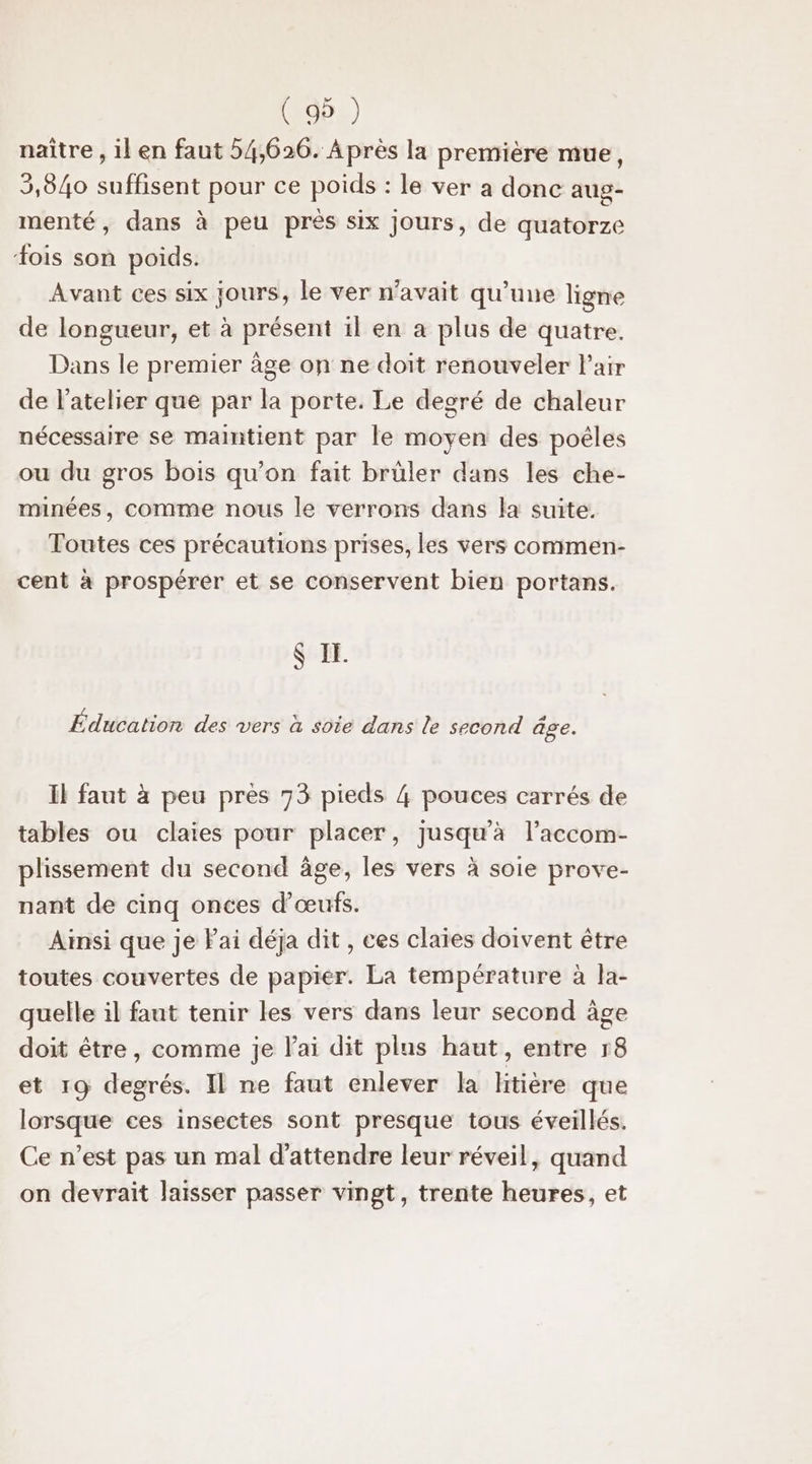 ( 9 ) naître , il en faut 54,620. Après la première mue, 3,840 suffisent pour ce poids : le ver a donc aug- menté, dans à peu près six jours, de quatorze #ois son poids. Avant ces six jours, le ver n'avait qu’une ligne de longueur, et à présent il en a plus de quatre. Dans le premier âge on ne doit renouveler Pair de l'atelier que par la porte. Le degré de chaleur nécessaire se maintient par le moyen des poêles ou du gros bois qu’on fait brüler dans les che- minées, comme nous le verrons dans la suite. Toutes ces précautions prises, les vers commen- cent à prospérer et se conservent bien portans. $ IE. Édiéalion des vers à sôte dans le second âge. il faut à peu près 73 pieds 4 pouces carrés de tables ou claies pour placer, jusqu'à l’accom- plissement du second âge, les vers à soie prove- nant de cinq onces d'œufs. Ainsi que je lai déja dit , ces claies doivent être toutes couvertes de papier. La température à Îa- quelle il faut tenir les vers dans leur second âge doit être, comme je lai dit plus haut, entre 18 et 19 degrés. Il ne faut enlever la litière que lorsque ces insectes sont presque tous éveillés. Ce n’est pas un mal d'attendre leur réveil, quand on devrait laisser passer vingt, trente heures, et