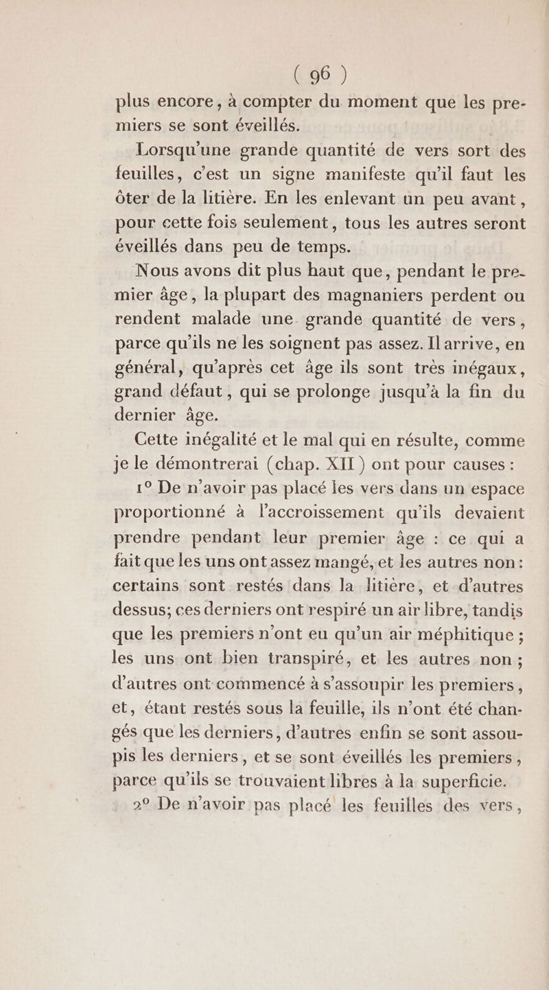 plus encore, à compter du moment que les pre- miers se sont éveillés. Lorsqu'une grande quantité de vers sort des feuilles, c'est un signe manifeste qu'il faut les ôter de la litière. En les enlevant un peu avant, pour cette fois seulement, tous les autres seront éveillés dans peu de temps. Nous avons dit plus haut que, pendant le pre- mier àge, la plupart des magnaniers perdent ou rendent malade une. grande quantité de vers, parce qu'ils ne les soignent pas assez. Ilarrive, en général, qu'après cet âge ils sont très inégaux, grand défaut , qui se prolonge jusqu’à la fin du dernier âge. Cette inégalité et le mal qui en résulte, comme Je le démontrerai (chap. XII) ont pour causes : 1° De n'avoir pas placé les vers dans un espace proportionné à l'accroissement qu'ils devaient prendre pendant leur premier âge : ce qui a fait que les uns ont assez mangé, et les autres non: certains sont restés dans la litière, et d’autres dessus; ces derniers ont respiré un air libre, tandis que les premiers n’ont eu qu'un air méphitique ; les uns ont bien transpiré, et les autres non ; d'autres ont commencé à s’assoupir les premiers, et, étant restés sous la feuille, ils n’ont été chan- gés que les derniers, d’autres enfin se sont assou- pis les derniers, et se sont éveillés les premiers, parce qu'ils se trouvaient libres à la superficie. 29 De n'avoir pas placé les feuilles des vers,