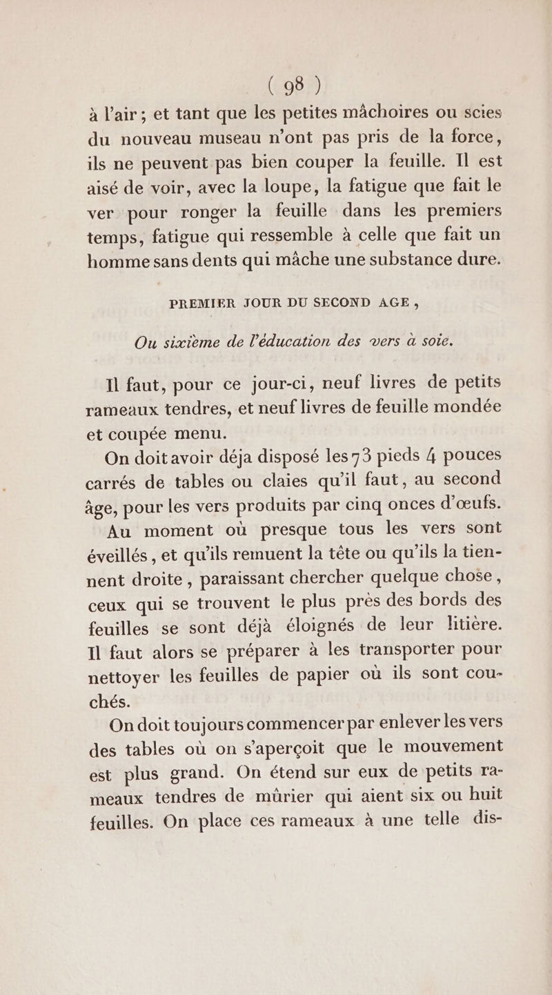 à l'air; et tant que les petites mâchoires ou scies du nouveau museau n’ont pas pris de la force, ils ne peuvent pas bien couper la feuille. Il est aisé de voir, avec la loupe, la fatigue que fait le ver pour ronger la feuille dans les premiers temps, fatigue qui ressemble à celle que fait un homme sans dents qui mâche une substance dure. PREMIER JOUR DU SECOND AGE, Ou sixième de l'éducation des vers à sote. Il faut, pour ce jour-ci, neuf livres de petits rameaux tendres, et neuf livres de feuille mondée et coupée menu. On doit avoir déja disposé les 73 pieds 4 pouces carrés de tables ou claies qu’il faut, au second âge, pour les vers produits par cinq onces d'œufs. Au moment où presque tous les vers sont éveillés , et qu'ils remuent la tête ou qu'ils la tien- nent droite, paraissant chercher quelque chose, ceux qui se trouvent le plus près des bords des feuilles se sont déjà éloignés de leur litière. Il faut alors se préparer à les transporter pour nettoyer les feuilles de papier où ils sont cou- chés. On doit toujours commencer par enlever les vers des tables où on s'aperçoit que le mouvement est plus grand. On étend sur eux de petits ra- meaux tendres de mürier qui aient six ou huit feuilles. On place ces rameaux à une telle dis-