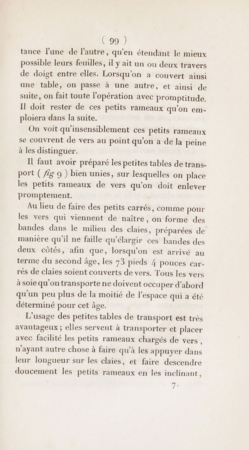 tance l’une de l’autre, qu’en étendant le mieux possible leurs feuilles, il y ait un ou deux travers de doigt entre elles. Lorsqu'on a couvert ainsi une table, on passe à une autre, ét ainsi de suite, on fait toute l'opération avec promptitude. Il doit rester de ces petits rameaux qu’on em- ploiera dans la suite. On voit qu'insensiblement ces petits rameaux se couvrent de vers au point qu’on a de la peine à les distinguer. Il faut avoir préparé les petites tables de trans- port ( /g 9 ) bien unies, sur lesquelles on place les petits rameaux de vers qu'on doit enlever promptement. Au lieu de faire des petits carrés, comme pour les vers qui viennent de naître , on forme des bandes dans le milieu des claies, préparées de manière qu’il ne faille qu'élargir ces bandes des deux côtés, afin que, lorsqu'on est arrivé au terme du second âge, les 73 pieds 4 pouces car- rés de claies soient couverts de vers. Tous les vers à soie qu'on transporte ne doivent occu per d’abord qu'un peu plus de la moitié de l’espace qui a été déterminé pour cet âge. L'usage des petites tables de transport est très avantageux ; elles servent à transporter et placer avec facilité les petits rameaux chargés de vers, n'ayant autre chose à faire qu'à les appuyer dans leur longueur sur les claies, et faire descendre doucement les petits rameaux en les inclinant, ÿ 4