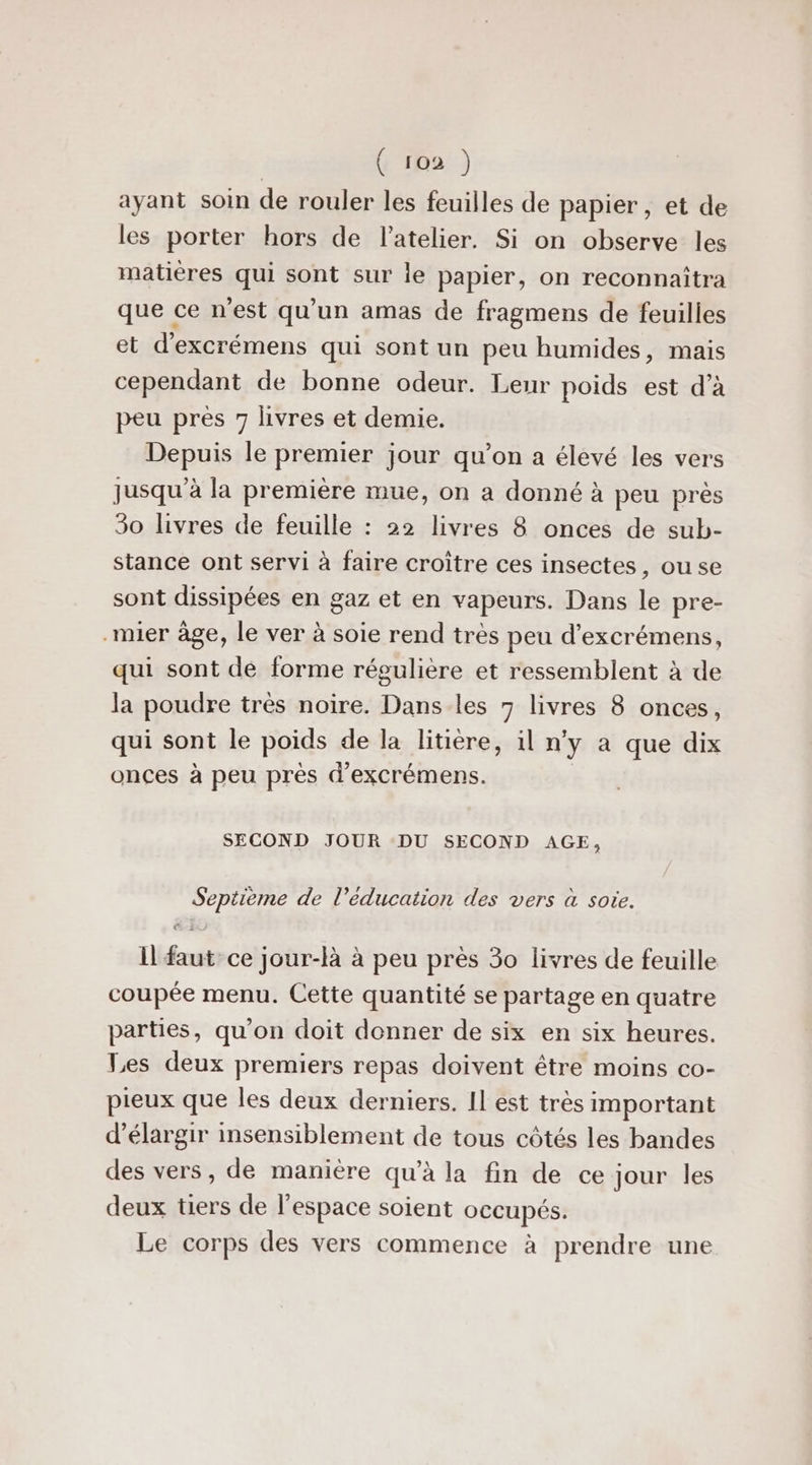 ( ro2 ) ayant soin de rouler les feuilles de papier, et de les porter hors de l'atelier. Si on observe les matières qui sont sur le papier, on reconnaïtra que ce n'est qu'un amas de fragmens de feuilles et d'excrémens qui sont un peu humides, mais cependant de bonne odeur. Leur poids est d'à peu pres 7 livres et demie. Depuis le premier jour qu’on a élevé les vers Jusqu'à la première mue, on a donné à peu près 30 livres de feuille : 22 livres 8 onces de sub- stance ont servi à faire croître ces insectes, ou se sont dissipées en gaz et en vapeurs. Dans le pre- -mier âge, le ver à soie rend très peu d’excrémens, qui sont de forme régulière et ressemblent à de la poudre trés noire. Dans les 7 livres 8 onces, qui sont le poids de la litière, il n'y a que dix onces à peu près d’excrémens. SECOND JOUR DU SECOND AGE, Septième de l’éducation des vers à soie. (23 29 Il faut ce jour-là à peu près 30 livres de feuille coupée menu. Cette quantité se partage en quatre parties, qu'on doit donner de six en six heures. Les deux premiers repas doivent être moins co- pieux que les deux derniers. Il est très important d'élargir insensiblement de tous côtés les bandes des vers, de manière qu’à la fin de ce jour les deux tiers de l'espace soient occupés. Le corps des vers commence à prendre une