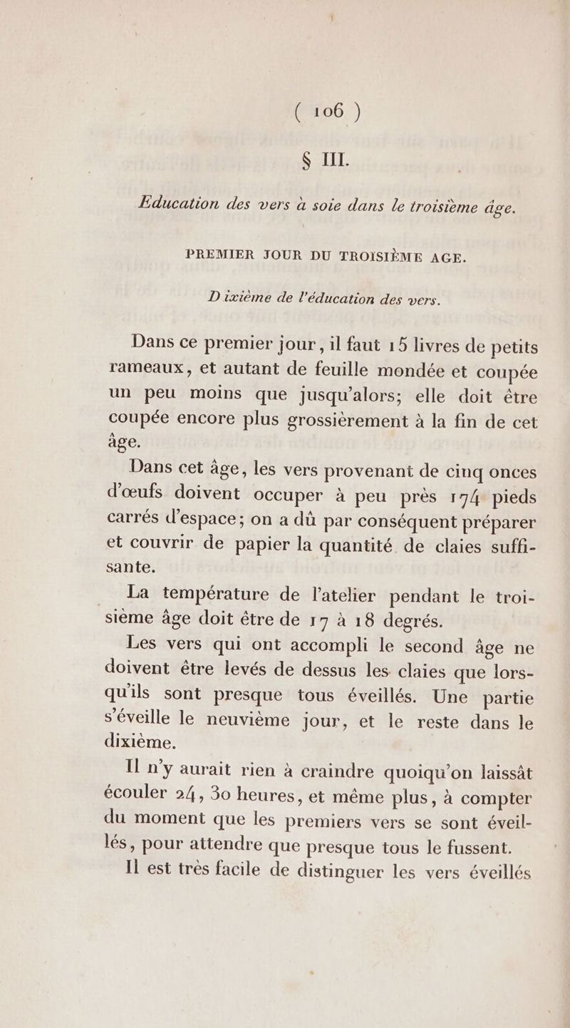 Ç III. Education des vers à soie dans le troisième âge. PREMIER JOUR DU TROÏSIÈME AGE. D ixième de l'éducation des vers. Dans ce premier jour, il faut 15 livres de petits rameaux, et autant de feuille mondée et coupée un peu moins que jusqu'alors; elle doit être coupée encore plus grossièrement à la fin de cet àge. Dans cet âge, les vers provenant de cinq onces d'œufs doivent occuper à peu près 174 pieds carrés d'espace; on a dü par conséquent préparer et couvrir de papier la quantité de claies suffi- sante. La température de l'atelier pendant le troi- sième âge doit être de 17 à 18 degrés. Les vers qui ont accompli le second âge ne doivent être levés de dessus les claies que lors- qu'ils sont presque tous éveillés. Une partie s’éveille le neuvième jour, et le reste dans le dixième. Il n’y aurait rien à craindre quoiqu'on laissât écouler 24, 30 heures, et même plus, à compter du moment que les premiers vers se sont éveil- lés, pour attendre que presque tous le fussent. Il est très facile de distinguer les vers éveillés