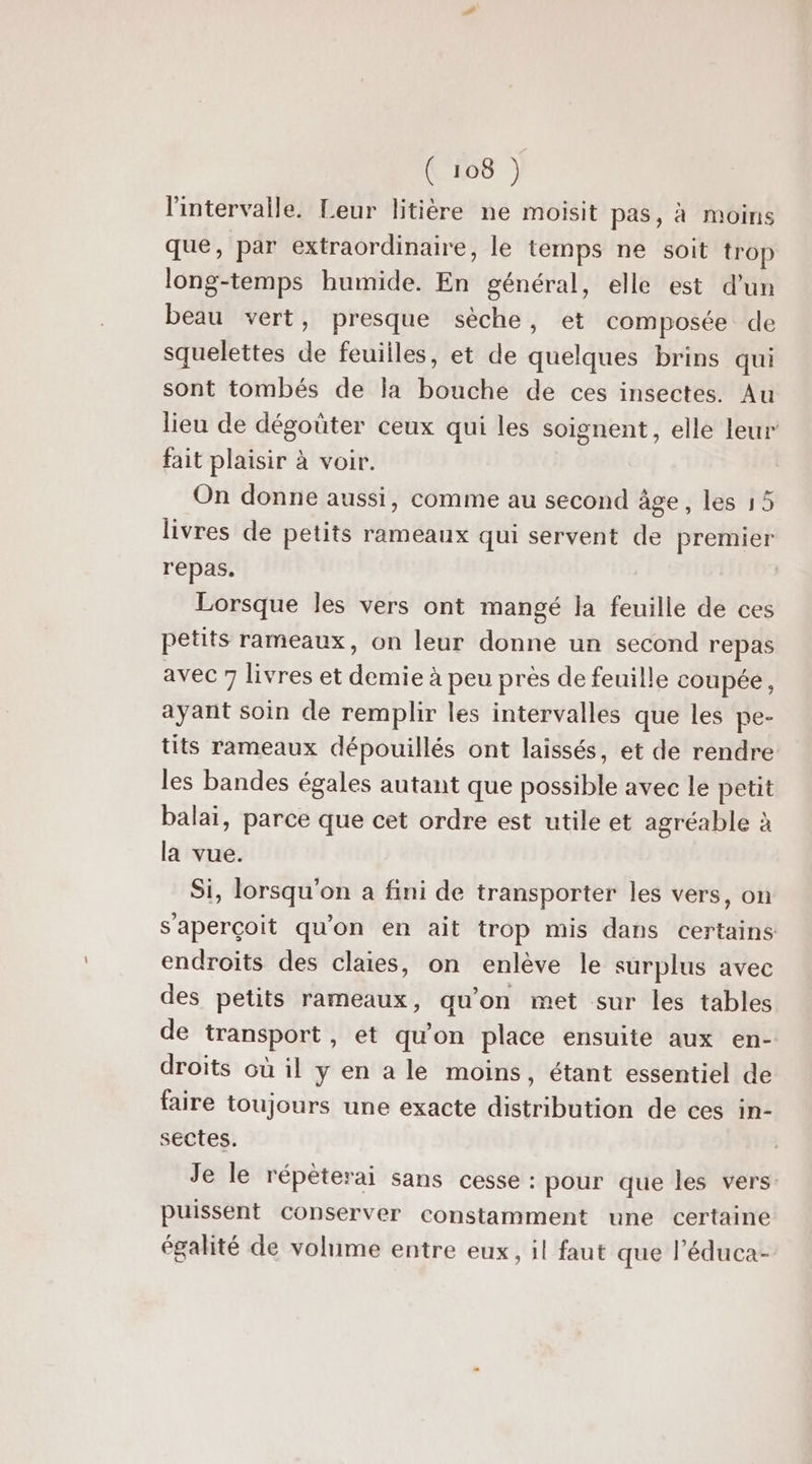 l'intervalle. Leur litière ne moisit pas, à moins que, par extraordinaire, le temps ne soit trop long-temps humide. En général, elle est d'un beau vert, presque sèche, et composée de squelettes de feuiiles, et de quelques brins qui sont tombés de la bouche de ces insectes. Au lieu de dégoüter ceux qui les soignent, elle leur fait plaisir à voir. On donne aussi, comme au second âge, les 15 livres de petits rameaux qui servent de premier repas. | Lorsque les vers ont mangé la feuille de ces petits rameaux, on leur donne un second repas avec 7 livres et demie à peu prés de feuille coupée, ayant soin de remplir les intervalles que les pe- tits rameaux dépouillés ont laissés, et de rendre les bandes égales autant que possible avec le petit balai, parce que cet ordre est utile et agréable à la vue. Si, lorsqu'on a fini de transporter les vers, on s'aperçoit qu'on en ait trop mis dans certains endroits des claies, on enlève le surplus avec des petits rameaux, qu'on met sur les tables de transport, et qu'on place ensuite aux en- droits où il y en a le moins, étant essentiel de faire toujours une exacte distribution de ces in- sectes. Je le répèterai sans cesse : pour que les vers: puissent Conserver constamment une certaine égalité de volume entre eux, il faut que l’éduca-