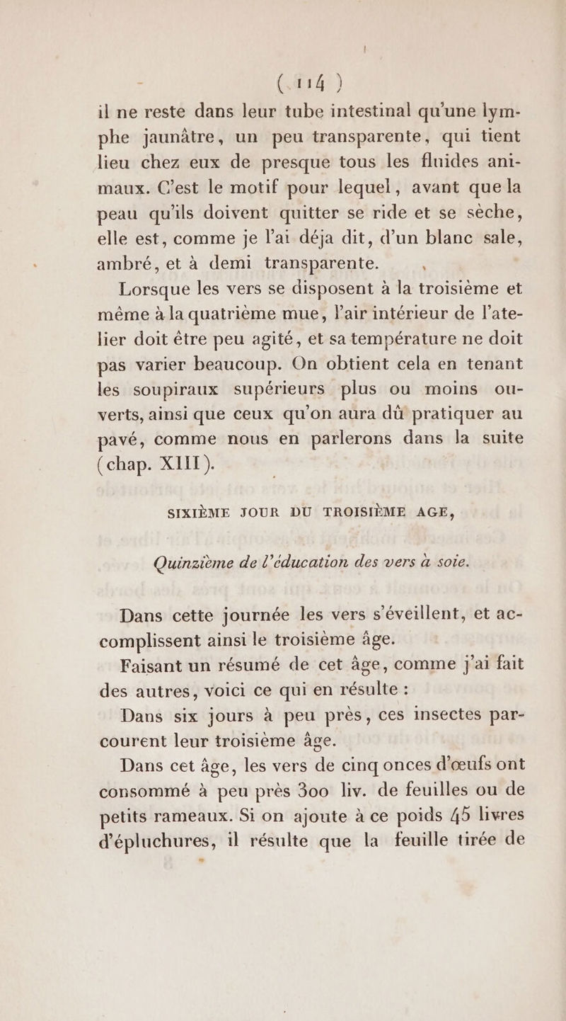 (14) il ne reste dans leur tube intestinal qu'une lym- phe jaunàtre , un peu transparente, qui tient lieu chez eux de presque tous les fluides ani- maux. C’est le motif pour lequel, avant que la peau qu'ils doivent quitter se ride et se sèche, elle est, comme je l'ai déja dit, d’un blanc sale, ambré, et à demi transparente. Lorsque les vers se disposent à la troisième et même à la quatrième mue, Pair intérieur de l’ate- lier doit être peu agité, et sa température ne doit pas varier beaucoup. On obtient cela en tenant les soupiraux supérieurs plus ou moins ou- verts, ainsi que Ceux quon aura dü pratiquer au pavé, comme nous en parlerons dans la suite (chap. XIIT). SIXIÈME JOUR DU TROISIÈME AGE, Quinzième de l’éducation des vers à soie. Dans cette journée les vers s’éveillent, et ac- complissent ainsi le troisième âge. Faisant un résumé de cet âge, comme j'ai fait des autres, voici ce qui en résulte : Dans six jours à peu près, ces insectes par- courent leur troisième àge. Dans cet âge, les vers de cinq onces d'œufs ont consommé à peu près 300 liv. de feuilles ou de petits rameaux. Si on ajoute à ce poids 45 livres ’épluchures, il résulte que la feuille tirée de