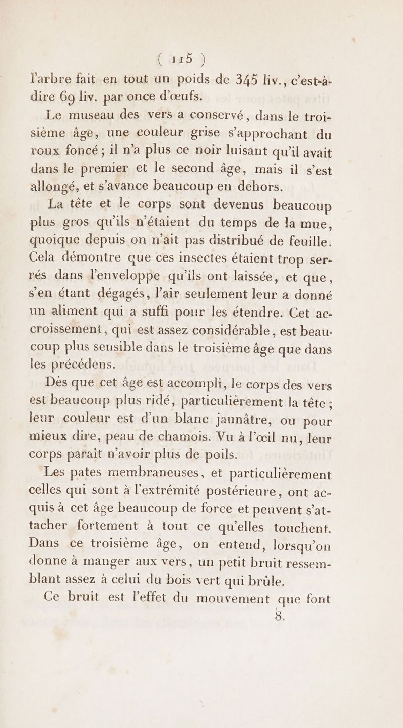 Coxb ) l'arbre fait en tout un poids de 345 liv., c’est-à- dire 69 liv. par once d'œufs. Le museau des vers à conservé, dans le troi- sième âge, une couleur grise S’'approchant du roux foncé ; il n’a plus ce noir luisant qu'il avait dans le premier et le second âge, mais il s’est allongé, et s’avance beaucoup en dehors. La tête et le corps sont devenus beaucoup plus gros qu'ils n'étaient du temps de la mue, quoique depuis on n'ait pas distribué de feuille. Cela démontre que ces insectes étaient trop ser- rés dans l'enveloppe qu'ils ont laissée, et que, sen étant dégagés, l'air seulement leur a donné un aliment qui a suffi pour les étendre. Cet ac- croissement , qui est assez considérable, est beau. coup plus sensible dans le troisième âge que dans ies précédens. Dés que cet âge est accompli, le corps des vers est beaucoup plus ridé, particulièrement la tête ; leur couleur est d’un blanc jaunâtre, ou pour mieux dire, peau de chamois. Vu à l’œil nu, leur corps parait n'avoir plus de poils. Les pates membraneuses, et particulièrement celles qui sont à l'extrémité postérieure, ont ac- quis à cet âge beaucoup de force et peuvent s’at- tacher fortement à tout ce qu’elles touchent. Dans ce troisième âge, on entend, lorsqu'on donne à manger aux vers, un petit bruit ressem- blant assez à celui du bois vert qui brüle. Ce bruit est l’effet du mouvement que font ô.