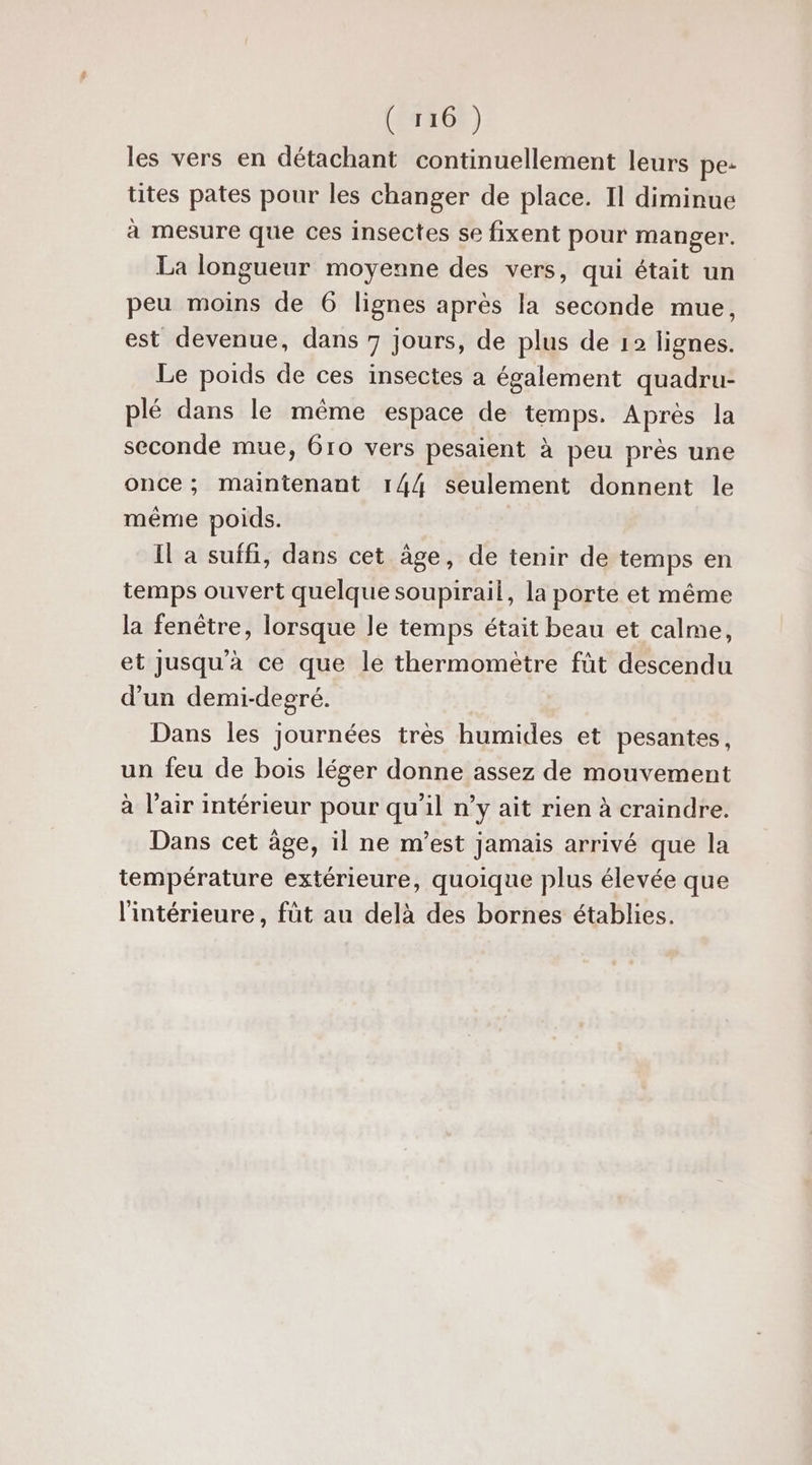 les vers en détachant continuellement leurs pe: tites pates pour les changer de place. Il diminue à mesure que ces insectes se fixent pour manger. La longueur moyenne des vers, qui était un peu moins de 6 lignes après la seconde mue, est devenue, dans 7 jours, de plus de 12 lignes. Le poids de ces insectes a également quadru- plé dans le même espace de temps. Après la seconde mue, 6ro vers pesaient à peu près une once; maintenant 144 seulement donnent le même poids. Il a suffi, dans cet âge, de tenir de temps en temps ouvert quelque soupirail, la porte et même la fenêtre, lorsque le temps était beau et calme, et Jusqu'à ce que le thermomètre fût descendu d’un demi-degré. Dans les journées très humides et pesantes, un feu de bois léger donne assez de mouvement à l'air intérieur pour qu'il n’y ait rien à craindre. Dans cet âge, il ne m'est jamais arrivé que la température extérieure, quoique plus élevée que l'intérieure, füt au delà des bornes établies.