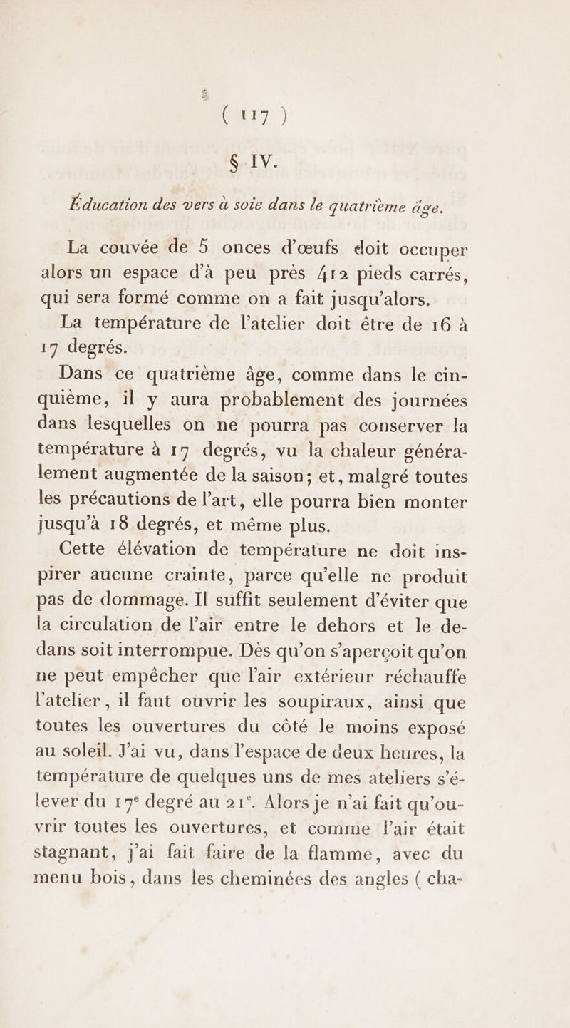 EI er) Sx IV. Éducation des vers à soie dans le quatrième äge. La couvée de 5 onces d'œufs doit occuper alors un espace d'à peu près 412 pieds carrés, qui sera formé comme on a fait jusqu'alors. La température de l'atelier doit être de 16 à 17 degrés. Dans ce quatrième âge, comme dans le cin- quième, il y aura probablement des journées dans lesquelles on ne pourra pas conserver la température à 17 degrés, vu la chaleur généra- lement augmentée de la saison: et, malgré toutes les précautions de l’art, elle pourra bien monter Jusqu'à 18 degrés, et même plus. Cette élévation de température ne doit ins- pirer aucune crainte, parce qu’elle ne produit pas de dommage. Il suffit seulement d'éviter que la circulation de Pair entre le dehors et le de- dans soit interrompue. Dès qu’on s’apercoit qu’on ne peut empêcher que l'air extérieur réchauffe l'atelier , il faut ouvrir les soupiraux, ainsi que toutes les ouvertures du côté le moins exposé au soleil. Jai vu, dans l’espace de deux heures, la température de quelques uns de mes ateliers s’é- tever du 17° degré au 21°. Alors je n’ai fait qu’ou- vrir toutes les ouvertures, et comme Pair était stagnant, J'ai fait faire de la flamme, avec du menu bois, dans les cheminées des angles ( cha-