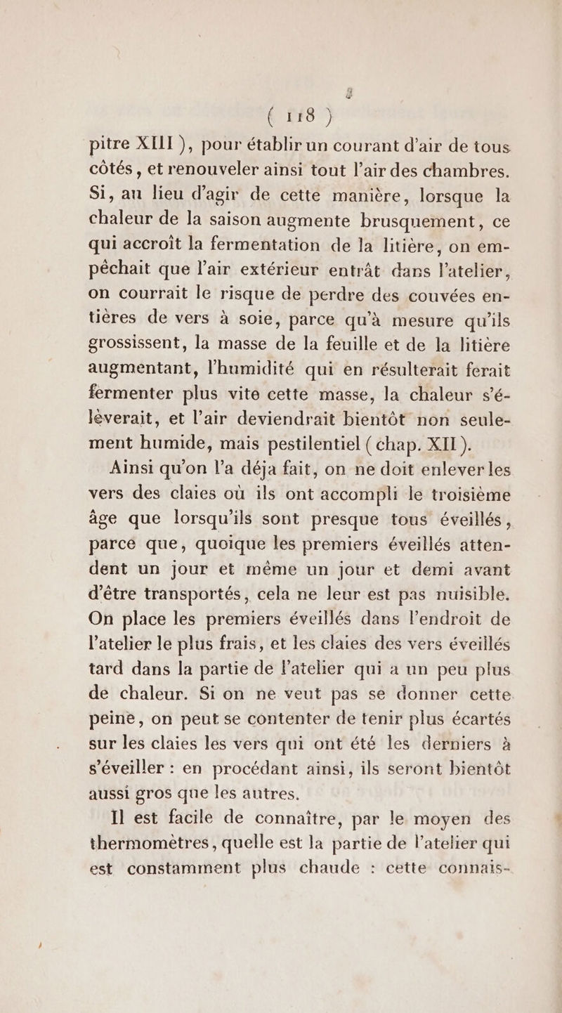 Ç (F8 } pitre XIII ), pour établir un courant d’air de tous côtés , et renouveler ainsi tout l'air des chambres. Si, au lieu d'agir de cette manière, lorsque la chaleur de la saison augmente brusquement, ce qui accroît la fermentation de la litière, on em- péchait que l'air extérieur entrât dans l'atelier, on courrait le risque de perdre des couvées en- tiéres de vers à soie, parce qu'à mesure qu'ils grossissent, la masse de la feuille et de la litière augmentant, l'humidité qui en résulterait ferait fermenter plus vite cette masse, la chaleur s’é- lèverait, et l’air deviendrait bientôt non seule- ment humide, mais pestilentiel ( chap. XII ). Ainsi qu'on l’a déja fait, on ne doit enlever les vers des claies où ils ont accompli le troisième âge que lorsqu'ils sont presque tous éveillés, parcé que, quoique les premiers éveillés atten- dent un jour et même un jour et demi avant d’être transportés, cela ne leur est pas nuisible. On place les premiers éveillés dans l’endroit de l’atelier le plus frais, et les claies des vers éveillés tard dans la partie de l’ateher qui à un peu plus de chaleur. Si on ne veut pas se donner cette peine, on peut se contenter de tenir plus écartés sur les claies les vers qui ont été les derniers à s’éveiller : en procédant ainsi, ils seront bientôt aussi gros que les autres. Il est facile de connaître, par le moyen des thermomètres , quelle est la partie de l'atelier qui est constamment plus chaude : cette connais-