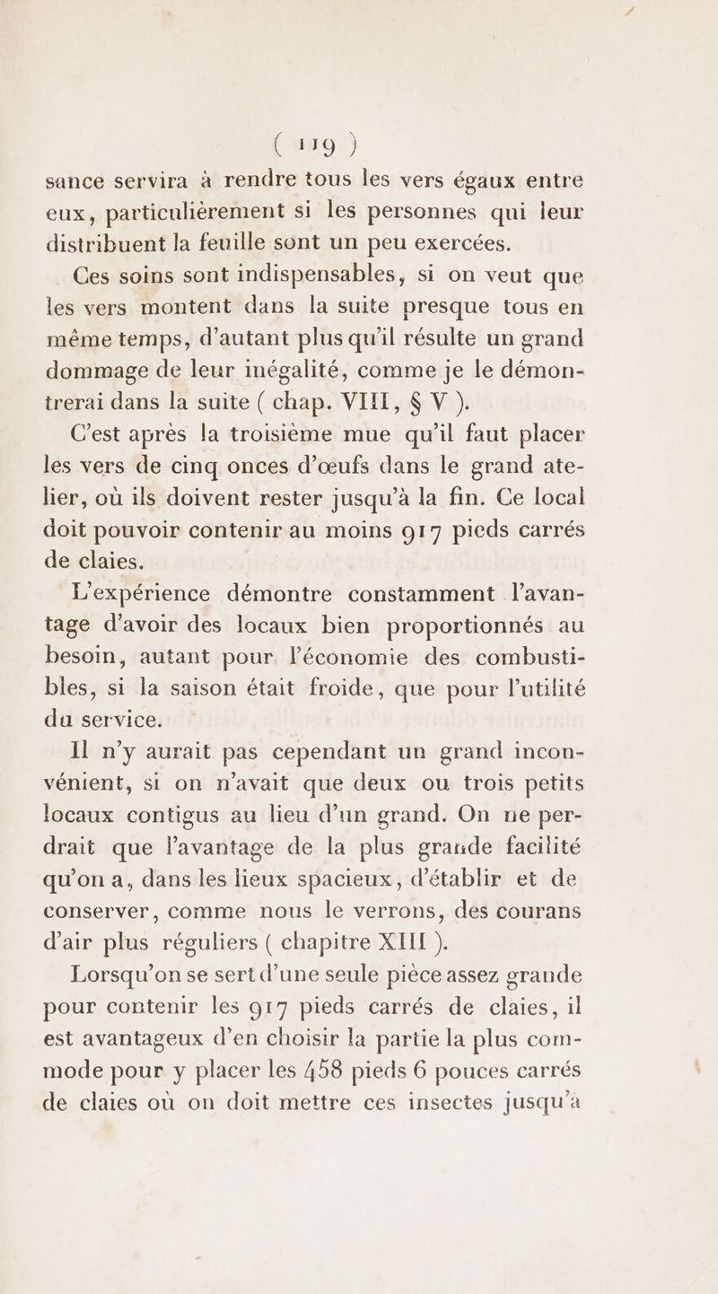 sance servira à rendre tous les vers égaux entre eux, particulièrement si les personnes qui leur distribuent la feuille sont un peu exercées. Ces soins sont indispensables, si on veut que les vers montent dans la suite presque tous en même temps, d'autant plus qu'il résulte un grand dommage de leur inégalité, comme je le démon- trerai dans la suite ( chap. VIII, $ V ). C’est après la troisième mue qu’il faut placer les vers de cinq onces d'œufs dans le grand ate- lier, où ils doivent rester jusqu’à la fin. Ce local doit pouvoir contenir au moins 917 pieds carrés de claies. L'expérience démontre constamment l’avan- tage d’avoir des locaux bien proportionnés au besoin, autant pour l’économie des combusti- bles, si la saison était froide, que pour l'utilité du service. Il n’y aurait pas cependant un grand incon- vénient, si on n'avait que deux ou trois petits locaux contigus au lieu d’un grand. On ne per- drait que l'avantage de la plus grande facilité qu’on a, dans les lieux spacieux, d'établir et de conserver, comme nous le verrons, des courans d'air plus réguliers ( chapitre XII ). Lorsqu'on se sert d’une seule pièce assez grande pour contenir les 917 pieds carrés de claies, il est avantageux d'en choisir la partie la plus com- mode pour y placer les 458 pieds 6 pouces carrés de claies où on doit mettre ces insectes jusqu'à