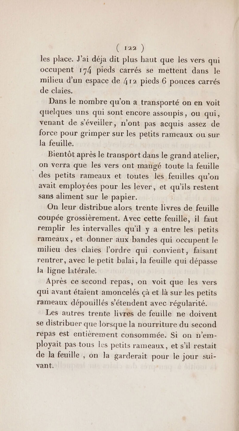 les place. J'ai déja dit plus haut que les vers qui occupent 174 pieds carrés se mettent dans le milieu d'un espace de 4r2 pieds 6 pouces carrés de claies. Dans le nombre qu’on à transporté on en voit quelques uns qui sont encore assoupis, où qui, venant de s'éveiller, n’ont pas acquis assez de force pour grimper sur les petits rameaux ou sur la feuille. Bientôt après le transport dans le grand atelier, on verra que Îles vers ont mangé toute la feuille des petits rameaux et toutes les feuilles qu'on avait employées pour les lever, et qu'ils restent sans aliment sur le papier. On leur distribue alors trente livres de feuille coupée grossièrement. Avec cette feuille, il faut remplir les intervalles qu'il y a entre les petits rameaux , et donner aux bandes qui occupent le milieu des claies l'ordre qui convient, faisant rentrer, avec le petit balai, la feuille qui dépasse la ligne latérale. Après ce second repas, on voit que les vers qui avant étaient amoncelés çà et [à sur les petits rameaux dépouillés s'étendent avec régularité. Les autres trente livres de feuille ne doivent se distribuer que lorsque la nourriture du second répas est entièrement consommée. Si on n’em- ployait pas tous les petits rameaux, et s’il restait de la feuille , on la garderait pour le jour sui- vant.