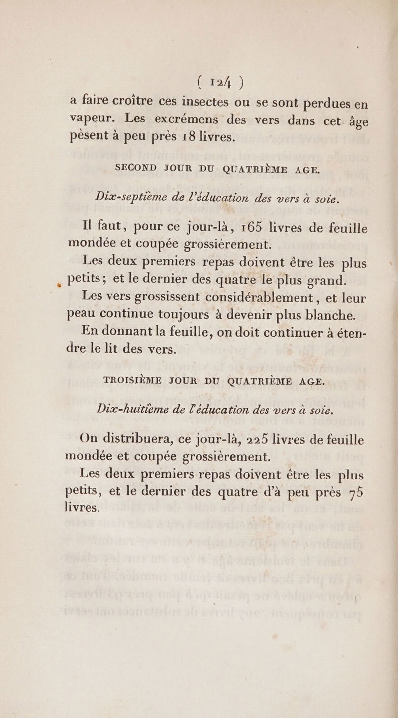 ( 12/ ) a faire croître ces insectes ou se sont perdues en vapeur. Les excrémens des vers dans cet àge pèsent à peu près 18 livres. SECOND JOUR DU QUATRIÈME AGE. Dix-septième de l'éducation des vers à sote. Il faut, pour ce jour-là, 165 livres de feuille mondée et coupée grossièrement. Les deux premiers repas doivent être les plus . Petits; et le dernier des quatre le plus grand. Les vers grossissent considérablement, et leur peau continue toujours à devenir plus blanche. En donnant la feuille, on doit continuer à éten- dre le lit des vers. TROISIÈME JOUR DU QUATRIÈME AGE. Dix-huitieme de l'éducation des vers à sote. On distribuera, ce jour-là, 225 livres de feuille mondée et coupée grossièrement. Les deux premiers repas doivent être les plus petits, et le dernier des quatre d’à peu près 75 livres.