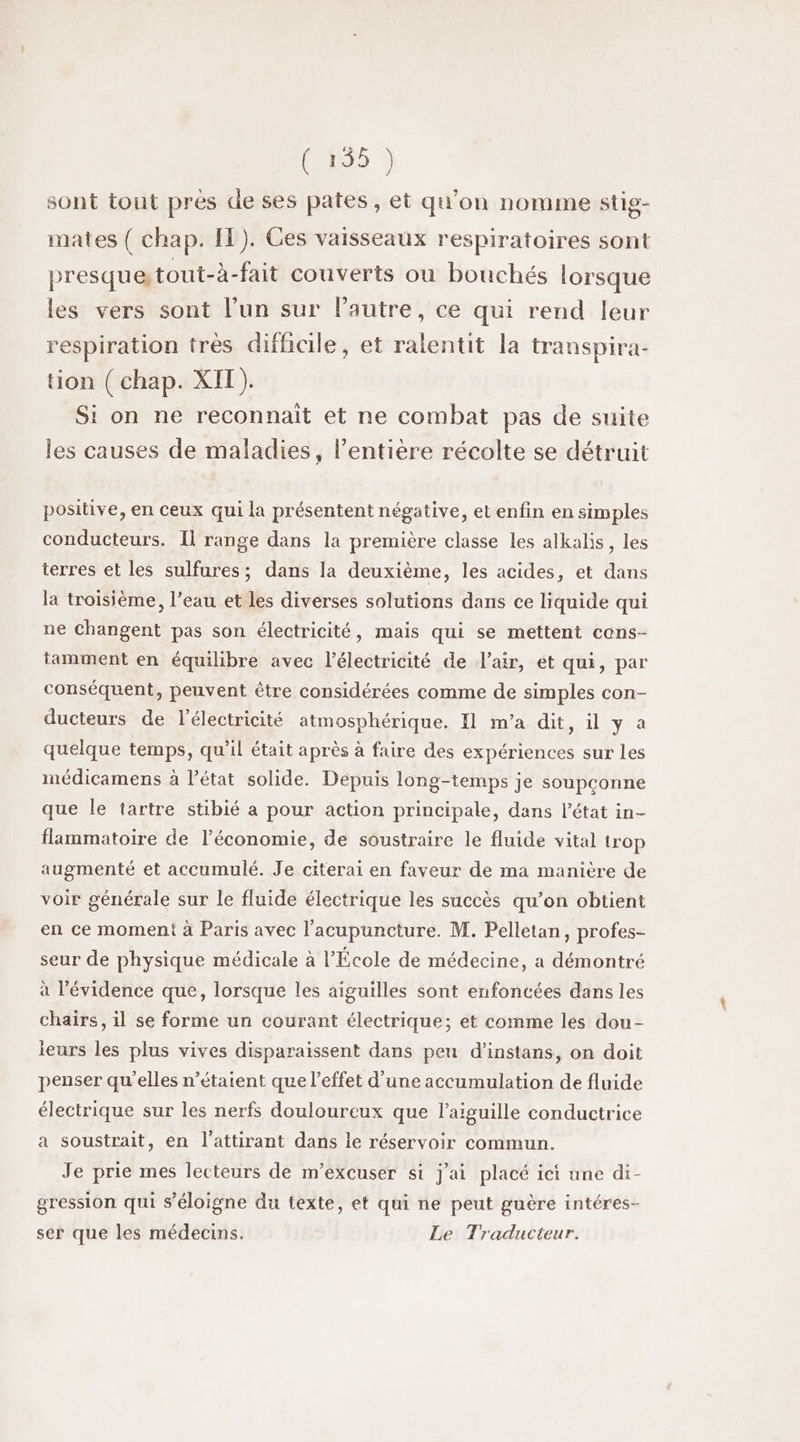 (0085 ) sont tout près de ses pates, et qu’on nomme stig- mates ( chap. IT). Ces vaisseaux respiratoires sont presque tout-à-fait couverts ou bouchés lorsque les vers sont l’un sur l’autre, ce qui rend leur respiration très difficile, et ralentit la transpira- tion ( chap. XIT). Si on ne reconnait et ne combat pas de suite les causes de maladies, l'entière récolte se détruit positive, en ceux qui la présentent négative, et enfin en simples conducteurs. Il range dans la première classe les alkalis, les terres et les sulfures ; dans la deuxième, les acides, et dans la troisième, l’eau et les diverses solutions dans ce liquide qui ne Changent pas son électricité, mais qui se mettent cons- tamment en équilibre avec l'électricité de l'air, et qui, par conséquent, peuvent être considérées comme de simples con- ducteurs de l'électricité atmosphérique. I1 m'a dit, il y a quelque temps, qu’il était après à faire des expériences sur les médicamens à l’état solide. Depuis long-temps je soupçonne que le tartre stibié a pour action principale, dans l’état in- flammatoire de l’économie, de soustraire le fluide vital trop augmenté et accumulé. Je citerai en faveur de ma manière de voir générale sur le fluide électrique les succès qu’on obtient en ce moment à Paris avec l’acupuncture. M. Pelletan, profes- seur de physique médicale à l'École de médecine, a démontré à l'évidence que, lorsque les aiguilles sont enfoncées dans les chaïrs, il se forme un courant électrique; et comme les dou- leurs les plus vives disparaissent dans peu d’instans, on doit penser qu'elles n'étaient que l'effet d'une accumulation de fluide électrique sur les nerfs douloureux que laiguille conductrice a soustrait, en l’attirant dans le réservoir commun. Je prie mes lecteurs de m’excuser si j'ai placé ici une di- gression qui s'éloigne du texte, et qui ne peut guère intéres- ser que les médecins. Le Traducteur.