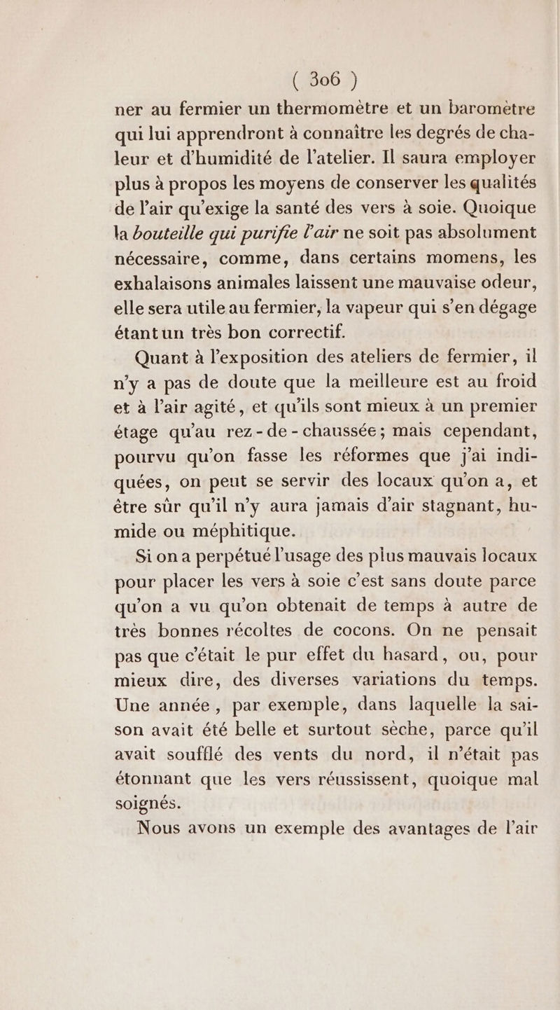 ner au fermier un thermomètre et un baromètre qui lui apprendront à connaître les degrés de cha- leur et d'humidité de l'atelier. Il saura employer plus à propos les moyens de conserver les qualités de l'air qu’exige la santé des vers à soie. Quoique la bouteille qui purifie l'air ne soit pas absolument nécessaire, comme, dans certains momens, les exhalaisons animales laissent une mauvaise odeur, elle sera utile au fermier, la vapeur qui s’en dégage étant un très bon correctif. Quant à l'exposition des ateliers de fermier, il n’y a pas de doute que la meilleure est au froid et à l'air agité, et qu'ils sont mieux à un premier étage qu'au rez-de-chaussée; mais cependant, pourvu qu’on fasse les réformes que j'ai indi- quées, on peut se servir des locaux qu'on a, et être sûr qu’il n’y aura jamais d'air stagnant, hu- mide ou méphitique. Si on a perpétué l'usage des pius mauvais locaux pour placer les vers à soie c'est sans doute parce qu'on a vu qu'on obtenait de temps à autre de très bonnes récoltes de cocons. On ne pensait pas que c'était le pur effet du hasard, ou, pour mieux dire, des diverses variations du temps. Une année, par exemple, dans laquelle la sai- son avait été belle et surtout sèche, parce qu'il avait soufflé des vents du nord, il m'était pas étonnant que les vers réussissent, quoique mal soignés. Nous avons un exemple des avantages de l'air