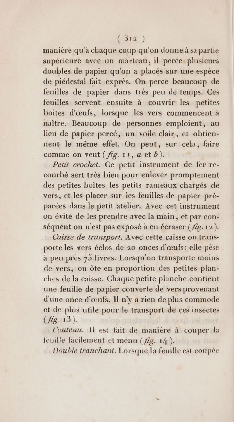 ( S1£ } manicre qu'à chaque coup qu'on donne à sa partie supérieure avec un marteau, il perce. plusieurs doubles de papier qu’on à placés sur une espece de piédestal fait exprès. On perce beaucoup de feuilles de papier dans très peu de temps. Ces feuilles servent ensuite à couvrir les petites boites d'œufs, lorsque les vers commencent à naître. Beaucoup de personnes emploient, au lieu de papier percé, un voile clair, et obtien- nent le même effet. On peut, sur cela, faire comme on veut ( Jig. 11,aetb). Petit crochet. Ce petit instrument de fer re- courbé sert très bien pour enlever promptement des petites boites les petits rameaux chargés de vers, et les placer sur les feuilles de papier pré- parées dans le petit atelier. Avec cet instrument on évité de les prendre avec la main, et par con- séquent on n'est pas exposé à en écraser ( 729. 12 ). Caisse de transport. Avec cette caisse on trans- porte les vers éclos de 20 onces d'œufs: elle pèse à peu près 75 livres. Lorsqu'on transporte moins de vers, on Ôte en proportion des petites plan- ches de la caisse. Chaque petite planche contient une feuille de papier couverte de vers provenant d'une once d'œufs. 11 n’y a rien de plus commode et de plus utile pour le transport de ces insectes (8-13). Couteau. Il est fait de manière à couper la feuille facilement et menu (fig. 14 ). Double tranchant. Lorsque la feuille est coupée