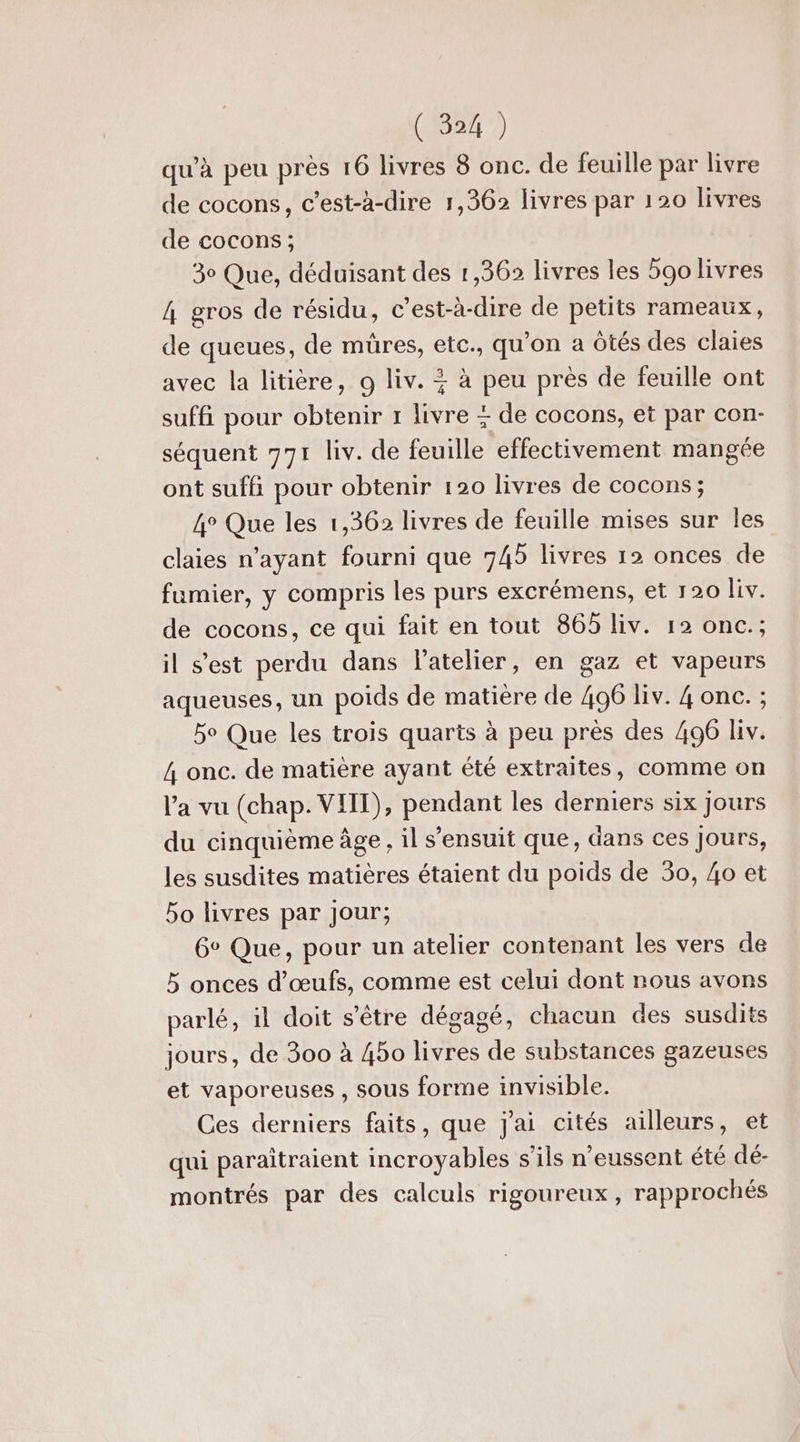 qu’à peu près 16 livres 8 onc. de feuille par livre de cocons, c’est-à-dire 1,362 livres par 120 livres de cocons ; 30 Que, déduisant des 1,36 livres les 5go livres 4 gros de résidu, c’est-à-dire de petits rameaux, de queues, de müres, etc., qu'on a Ôtés des claies avec la litière, 9 liv. + à peu près de feuille ont suffi pour obtenir 1 livre + de cocons, et par con- séquent 771 liv. de feuille effectivement mangée ont sufh pour obtenir 120 livres de cocons; 4° Que les 1,362 livres de feuille mises sur les claies n'ayant fourni que 745 livres 12 onces de fumier, y compris les purs excrémens, et 120 Liv. de cocons, ce qui fait en tout 865 liv. 12 onc.; il s'est perdu dans l'atelier, en gaz et vapeurs aqueuses, un poids de matiere de 496 liv. 4 onc. ; be Que les trois quarts à peu près des 496 liv. 4 onc. de matière ayant été extraites, comme on Va vu (chap. VIIT), pendant les derniers six jours du cinquième âge, il s'ensuit que, dans ces Jours, les susdites matières étaient du poids de 30, 4o et bo livres par Jour; 6° Que, pour un atelier contenant les vers de 5 onces d'œufs, comme est celui dont nous avons parlé, il doit s'être dégagé, chacun des susdits jours, de 300 à 450 livres de substances gazeuses et vaporeuses , sous forme invisible. Ces derniers faits, que j'ai cités ailleurs, et qui paraîtraient incroyables s'ils n'eussent été dé- montrés par des calculs rigoureux, rapprochés