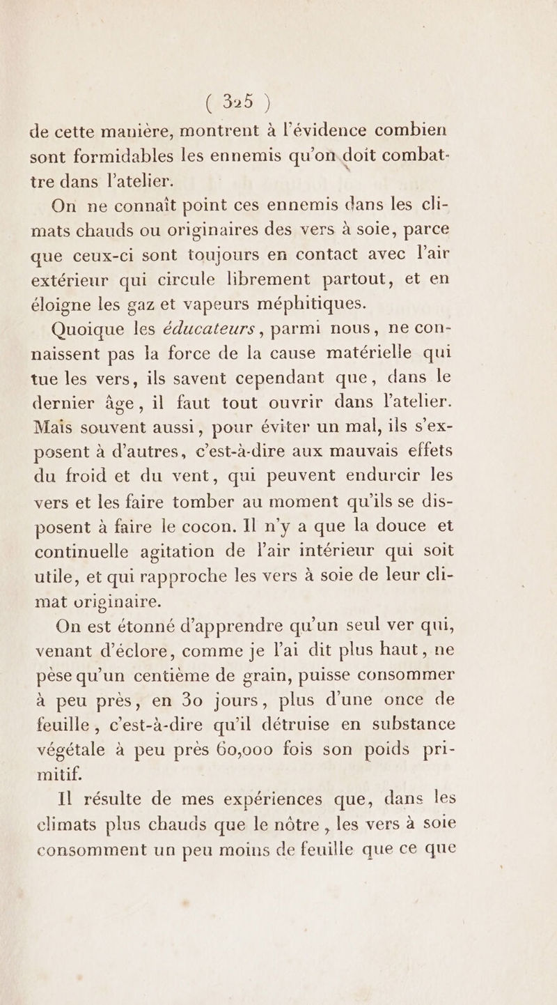 (355) de cette manière, montrent à l'évidence combien sont formidables les ennemis qu’on. doit combat: tre dans l'atelier. | On ne connaît point ces ennemis dans les cli- mats chauds ou originaires des vers à soie, parce que ceux-ci sont toujours en contact avec Fair extérieur qui circule librement partout, et en éloigne les gaz et vapeurs méphitiques. Quoique les éducateurs, parmi nous, ne con- naissent pas la force de la cause matérielle qui tue les vers, ils savent cependant que, dans le dernier âge, il faut tout ouvrir dans l'atelier. Mais souvent aussi, pour éviter un mal, ils s’ex- posent à d’autres, c’est-à-dire aux mauvais effets du froid et du vent, qui peuvent endurcir les vers et les faire tomber au moment qu'ils se dis- posent à faire le cocon. II n’y a que la douce et continuelle agitation de lair intérieur qui soit utile, et qui rapproche les vers à soie de leur cli- mat originaire. On est étonné d'apprendre qu'un seul ver qui, venant d’éclore, comme je lai dit plus haut, ne pèse qu’un centième de grain, puisse consommer à peu près, en 3o jours, plus d'une once de feuille , c’est-à-dire qu'il détruise en substance végétale à peu près 60,000 fois son poids pri- mitif. Il résulte de mes expériences que, dans les climats plus chauds que le nôtre , les vers à soie consomment un peu moins de feuille que ce que