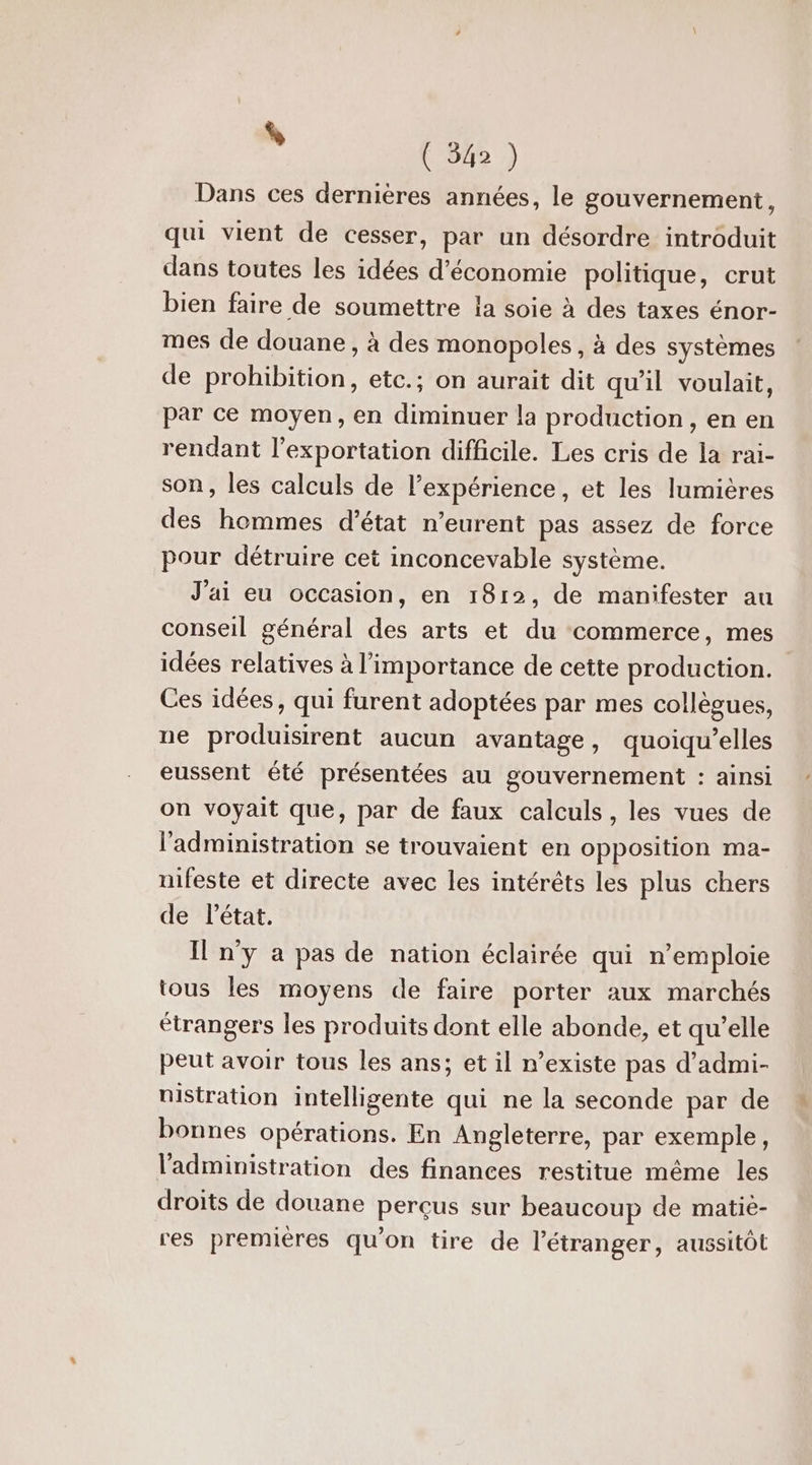 . (8) Dans ces dernières années, le gouvernement, qui vient de cesser, par un désordre introduit dans toutes les idées d'économie politique, crut bien faire de soumettre la soie à des taxes énor- mes de douane , à des monopoles, à des systèmes de prohibition, etc.; on aurait dit qu'il voulait, par ce moyen, en diminuer la production, en en rendant l'exportation difficile. Les cris de la rai- son, les calculs de l'expérience, et les lumières des hommes d'état n’eurent pas assez de force pour détruire cet inconcevable système. J'ai eu occasion, en 1812, de manifester au conseil général des arts et du commerce, mes idées relatives à l’importance de cette production. Ces idées, qui furent adoptées par mes collègues, ne produisirent aucun avantage, quoiqu'elles eussent été présentées au gouvernement : ainsi on voyait que, par de faux calculs, les vues de l'administration se trouvaient en opposition ma- nifeste et directe avec les intérêts les plus chers de létat. Il n'y a pas de nation éclairée qui n’emploie tous les moyens de faire porter aux marchés étrangers les produits dont elle abonde, et qu'elle peut avoir tous les ans; et il n’existe pas d’admi- nistration intelligente qui ne la seconde par de bonnes opérations. En Angleterre, par exemple, l'administration des finances restitue même les droits de douane perçus sur beaucoup de matiè- res premières qu'on tire de l'étranger, aussitôt