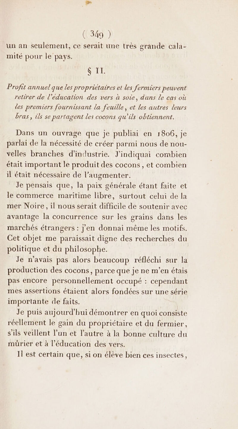 un an seulement, ce serait une très grande cala- mité pour le pays. S II. Profit annuel que les propriétaires et les fermiers peuvent retirer de l’educaïtion des vers à sote, dans le cas où les premiers fournissant la feuille, et les autres leurs bras, tès se partagent les cocons qu’ils obtiennent. Dans un ouvrage que je publiai en 1806, je parlai de la nécessité de créer parmi nous de nou- velles branches d'industrie. J'indiquai combien était important le produit des cocons, et combien il était nécessaire de l’augmenter. Je pensais que, la paix générale étant faite et le commerce maritime libre, surtout celui de la mer Noire, il nous serait difficile de soutenir avec avantage la concurrence sur les grains dans les marchés étrangers : J'en donnai même les motifs. Cet objet me paraissait digne des recherches du politique et du philosophe. Je n'avais pas alors beaucoup réfléchi sur la production des cocons, parce que je ne m’en étais pas encore personnellement occupé : cependant mes assertions étaient alors fondées sur une série importante de faits. | Je puis aujourd'hui démontrer en quoi consiste réellement le gain du propriétaire et du fermier, s'ils veillent l’un et l’autre à la bonne culture du mürier et à l'éducation des vers. Il est certain que, si on élève bien ces insectes,