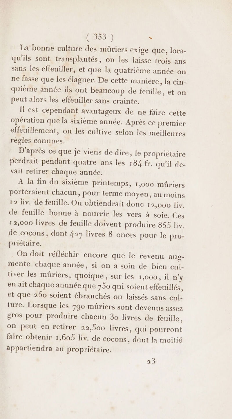 (4853 1) s La bonne culture des müriers exige que, lors- qu'ils sont transplantés, on les laisse trois ans sans les effeuiller, et que la quatrième année on ne fasse que les élaguer. De cette manière, la cin- quième année ils ont beaucoup de feuille, et on peut alors les effeuiller sans crainte. Il est cependant avantageux de ne faire cette opération que la sixième année. Après ce premier effeuillement, on les cultive selon les meilleures règles connues. D'après ce que je viens de dire, le propriétaire perdrait pendant quatre ans les 184 fr. qu’il de- vait retirer chaque année. À la fin du sixième printemps, 1,000 müriers porteraient chacun, pour terme moyen, au moins 12 liv. de feuille. On obtiendrait donc 1 2,000 liv. de feuille bonne à nourrir les vers à soie. Ces 12,000 livres de feuille doivent produire 855 liv. de cocons, dont 427 livres 8 onces pour le pro- priétaire. On doit réfléchir encore que le revenu aug- mente chaque année, si on a soin de bien cul- tiver les müriers, quoique, sur les 1,000, il n'y en ait chaque annnée que 750 qui soient effeuillés, et que 250 soient ébranchés ou laissés sans cul- ture. Lorsque les 790 müriers sont devenus assez gros pour produire chacun 30 livres de feuille, on peut en retirer 22,500 livres, qui pourront faire obtenir 1,605 liv. de cocons, dont la moitié appartiendra au propriétaire. 23