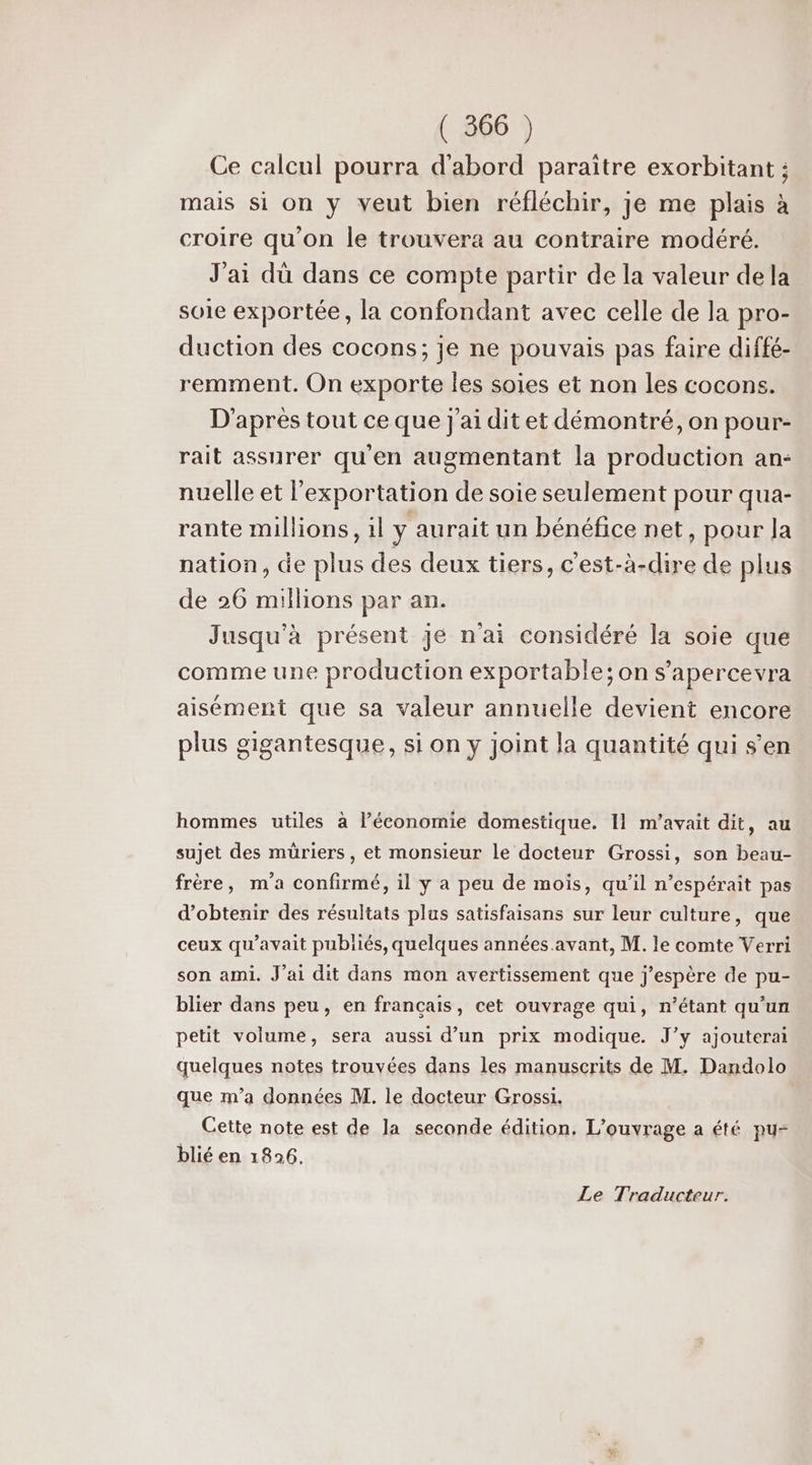 Ce calcul pourra d'abord paraitre exorbitant ; mais si on y veut bien réfléchir, je me plais à croire qu'on le trouvera au contraire modéré. J'ai dû dans ce compte partir de la valeur de la soie exportée, la confondant avec celle de la pro- duction des cocons; je ne pouvais pas faire diffé- remment. On exporte les soies et non les cocons. D'après tout ce que j'ai dit et démontré, on pour- rait assurer qu'en augmentant la production an- nuelle et l'exportation de soie seulement pour qua- rante millions, 1l y aurait un bénéfice net, pour Ja nation, de plus des deux tiers, c’est-à-dire de plus de 26 millions par an. Jusqu'à présent je n'ai considéré la soie que comme une production exportable; on s’apercevra aisément que sa valeur annuelle devient encore plus gigantesque, si on y joint la quantité qui s’en hommes utiles à l’économie domestique. I1 m'avait dit, au sujet des müriers, et monsieur le docteur Grossi, son beau- frère, m'a confirmé, il y a peu de mois, qu'il n’espérait pas d'obtenir des résultats plus satisfaisans sur leur culture, que ceux qu'avait publiés, quelques années. avant, M. le comte Verri son ami. J'ai dit dans mon avertissement que j'espère de pu- blier dans peu, en français, cet ouvrage qui, n'étant qu'un petit volume, sera aussi d’un prix modique. J’y ajouterai quelques notes trouvées dans les manuscrits de M. Dandolo que m’a données M. le docteur Grossi. Cette note est de la seconde édition, L'ouvrage a été pu- blié en 1826. Le Traducteur.