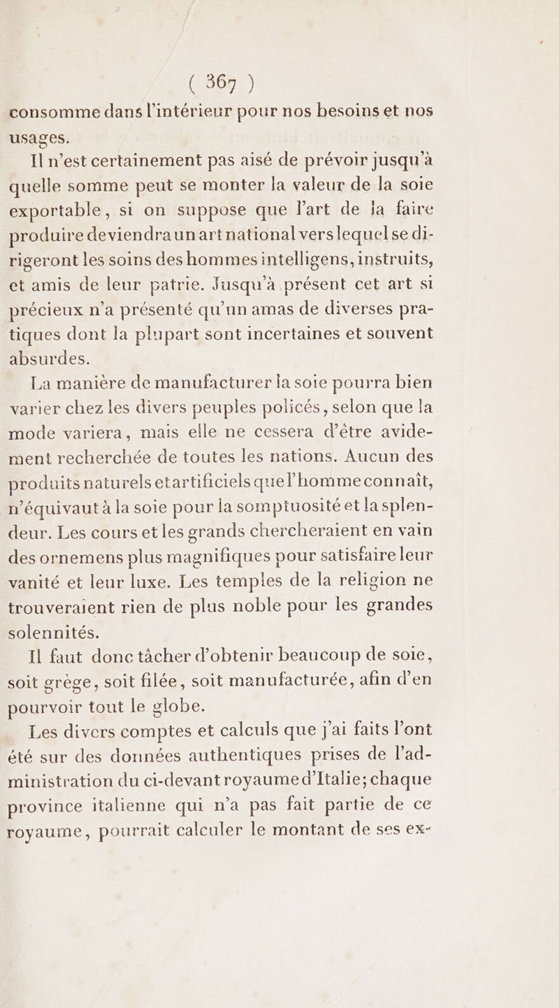 ( 567 ) consomme dans l’intérieur pour nos besoins et nos usages. Il n’est certainement pas aisé de prévoir jusqu à quelle somme peut se monter la valeur de la soie exportable, si on suppose que Part de ja faire produire devien draunartnationalverslequelse di- rigeront les soins des hommesintelligens,instruits, et amis de leur patrie. Jusqu'à présent cet art si précieux n’a présenté qu’an amas de diverses pra- tiques dont la plupart sont incertaines et souvent absurdes. La manière de manufacturer la soie pourra bien varier chez les divers peuples policés, selon que la mode variera, mais elle ne cessera d’être avide- ment recherchée de toutes les nations. Aucun des produits naturels etartificiels quel’homme connait, n’équivaut à la soie pour la somptuosité et la splen- deur. Les cours et les grands chercheraient en vain des ornemens plus magnifiques pour satisfaire leur vanité et leur luxe. Les temples de la religion ne trouveraient rien de plus noble pour les grandes solennités. Il faut donc tàcher d'obtenir beaucoup de soie, soit grège, soit filée, soit manufacturée, afin d'en pourvoir tout le olobe. Les divers comptes et calculs que j'ai faits l'ont été sur des données authentiques prises de l’ad- ministration du ci-devantroyaume d'Italie; chaque province italienne qui n’a pas fait partie de ce royaume, pourrait calculer le montant de ses ex-