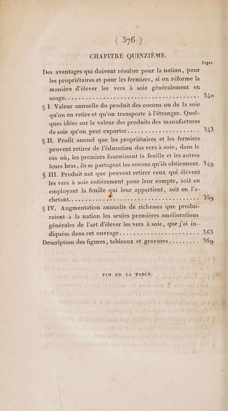 L] (376 ) CHAPITRE QUINZIÈME. Des avantages qui doivent résulter pour la nation, pour les propriétaires et pour les fermiers, si on réforme la manière d'élever les vers à soie généralement enr uSagen reg Et 4e Dooosbent eee eee relie &amp; I. Valeur annuelle du produit des cocons ou de la soie qu’on en retire et qu'on transporte à l'étranger. Quel- ques idées sur la valeur des produits des manufactures de soie qu’on peut exporter. .................. IL. Profit annuel que les propriétaires et les fermiers peuvent retirer de l'éducation des vers à soie, dans le cas où, les premiers fournissant la feuille et les autres leurs bras, ils se partagent les cocons qu'ils obtiennent. $ III. Produit net que peuvent retirer ceux qui élèvent les vers à soie entièrement pour leur compte, soit en employant la feuille qui leur appartient, soit en l’a- ChetRA tie RS 25 DR DL A RER AR, 7728 &amp; IV. Augmentation annuelle de richesses que produi- raient à la nation les seules premières améliorations générales de l’art d'élever les vers à soie, que j'ai in- diquées dans cet ouvrage....................... Description des figures , tableaux et grayures......... FIN DE LA TAPLF. Pages. 340 343 349 359 363