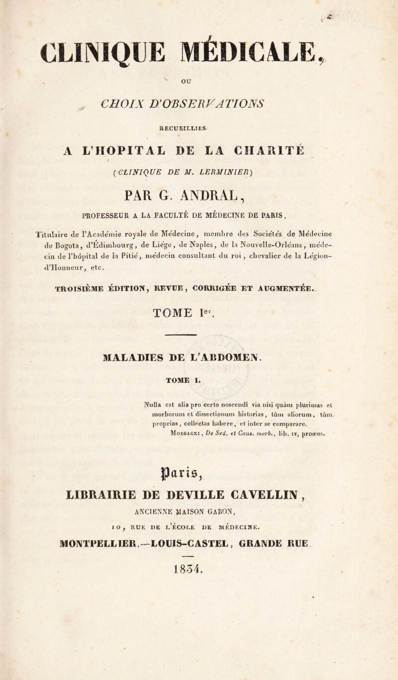 CLINIQUE MÉDICALE, OU CHOIX D’OBSERVATIONS RECUEIULTES A L’HOPITAL DE LA CHARITÉ {CLINIQUE DE M. LERMINIEB) PAR G. ANDRAL, PROFESSEUR A LA FACULTÉ DE MÉDECINE DE PARIS, Titulaire de l’Academie royale de Medecine, membre des Sociëte's de Me'decine de Bogota, d’Edimbourg, de Liëge, de Naples, de la Nouvelle-Orle'ans, méde- cin de l’hôpital de la Pitié, médecin consultant du roi, chevalier de la Le'gion- d’Honneur, etc. TROISIÈME ÉDITION, REVtB, CORRIGÉE ET AUGMENTÉE.. TOME E‘. aiALADIES DE L’ABDOMEN. TOME I. NuUa est alla pro certo noscendi via nisj qnàin plurinias et niorborum et disseclionum historias, lùin aliorum, tùni proprias, collectas habere, et inter se comparare. Moegagni, De Sed, et Caus. jiwrb., lib. iv, proæni. paris, LIBRAIRIE DE DEVILLE CAVELLIIV , ANCIENNE liaison GABON, lO, RUE DE I.’ÉCOUE DE MEDECINE. MONTPELLIER.--LODIS-CASTEL, GRANDE RLE 1854.