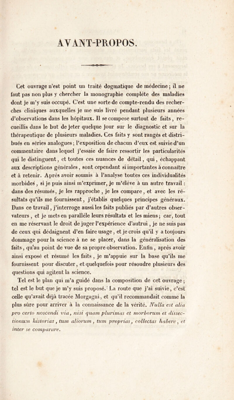 AVANT-PROPOS. Cet ouvrage n’est point un traité dogmatique de médecine ; il ne faut pas non plus y chercher la monographie complète des maladies dont je m’y suis occupé. C’est une sorte de compte-rendu des recher- ches cliniques auxquelles je me suis livré pendant plusieurs années d’observations dans les hôpitaux. Il se compose surtout de faits, re- cueillis dans le but de jeter quelque jour sur le diagnostic et sur la thérapeutique de plusieurs maladies. Ces faits y sont rangés et distri- bués en séries analogues; l’exposition de chacun d’eux est suivie d’un commentaire dans lequel j’essaie de faire ressortir les particularités qui le distinguent, et toutes ces nuances de détail, qui, échappant aux descriptions générales, sont cependant si importantes à connaître et à retenir. Après avoir soumis à l’analyse toutes ces individualités morbides , si je pub ainsi m’exprimer, je m’élève à un autre travail : dans des résumés, je les rapproche , je les compare, et avec les ré- sultats qu’ils me fournissent, j’établb quelques principes généraux. Dans ce travail, j’interroge aussi les faits publiés par d’autres obser- vateurs , et je mets en parallèle leurs résultats et les miens ; car, tout en me réservant le droit déjuger l’expérience d’autrui, je ne suis pas de ceux qui dédaignent d’en faire usage, et je crois qu’il y a toujours dommage pour la science à ne se placer, dans la généralisation des faits, qu’au point de vue de sa propre observation. Enfin, après avoir ainsi exposé et résumé les faits , je m’appuie sur la base qu’ils me fournissent pour discuter, et quelquefois pour résoudre plusieurs des questions qui agitent la science. Tel est le plan qui m’a guidé dans la composition de cet ouvrage ; tel est le but que je m’y suis proposé. La route que j’ai suivie, c’est celle qu’avait déjà tracée Morgagni, et qu’il recommandait comme la plus sûre pour arriver à la connaissance de la vérité. Nulla est alia pro certo noscendi via^ nisi cjuam plurimas et morborum et dissec- tioninn historias , tum alioruin, tum proprias, collectas habere, et inter se comparare.