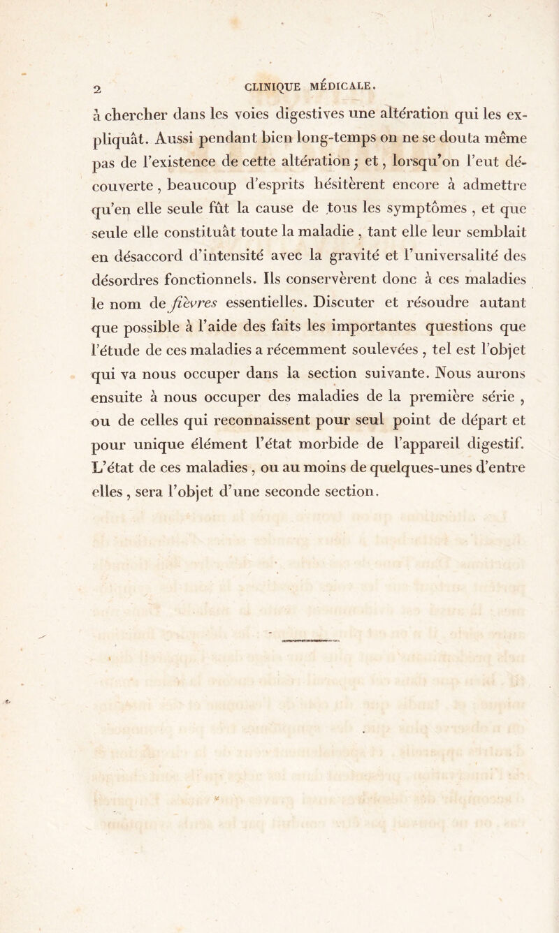 à cliercher clans les voies digestives une altération qui les ex- pliquât. Aussi pendant bien long-temps on ne se douta même pas de Texistenee de cette altération et, lorsqu’on l’eut dé- couverte , beaucoup d’esprits hésitèrent encore à admettre qu’en elle seule fût la cause de tous les symptômes , et que seule elle constituât toute la maladie , tant elle leur semblait en désaccord d’intensité avec la gravité et F universalité des désordres fonctionnels. Ils conservèrent donc à ces maladies le nom de fievres essentielles. Discuter et résoudre autant que possible à l’aide des faits les importantes questions que l’étude de ces maladies a récemment soulevées , tel est l’objet qui va nous occuper dans la section suivante. Nous aurons ensuite à nous occuper des maladies de la première série , ou de celles qui reconnaissent pour seul point de départ et pour unique élément l’état morbide de l’appareil digestif. L’état de ces maladies , ou au moins de quelques-unes d’entre elles, sera l’objet d’une seconde section.