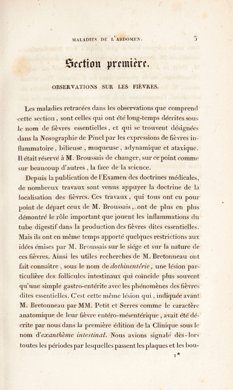 Section îjremike. OBSERVATIONS SUR LES FIÈVRES. Les maladies retracées dans les observations que comprend cette section , sont celles qui ont été long-temps décrites sous le nom de fièvres essentielles, et qui se trouvent désignées dans la Nosographie de Pinel par les expressions de fièvres in- flammatoire , bilieuse , muqueuse , adynamique et ataxique, ïl était réservé à M. Broussais de changer, sur ce point comme sur beaucoup d’autres , la face de la science. Depuis la publication de TExamen des doctrines médicales, de nombreux travaux sont Tenus appuyer la doctrine de la localisation des fièvres. Ces travaux , qui tous ont eu pour point de départ ceux de M. Broussais, ont de plus en plus démontré le rôle important que jouent les inflammations du tube digestif dans la production des fièvres dites essentielles. Mais ils ont en même temps apporté quelques restrictions aux idées émises par M. Broussais sur le siège et sur la nature de ces fièvres. Ainsi les utiles recherches de M. Bretonneau ont fait connaître , sous le nom de dothinentérie ^ une lésion par- ticulière des follicules intestinaux qui coïncide plus souvent qu’une simple gastro-entérite avec les phénomènes des fièvres dites essentielles. C’est cette même lésion qui, indiquée avant M. Bretonneau par MM. Petit et Serres comme le caractère anatomique de leur fièvre entéro-mésentérique , avait été dé- crite par nous dans la première édition de la Clinique sous le nom diexanthhne intestinal. Nous avions signalé dès-lors toutes les périodes par lesquelles passent les plaques et les bou-