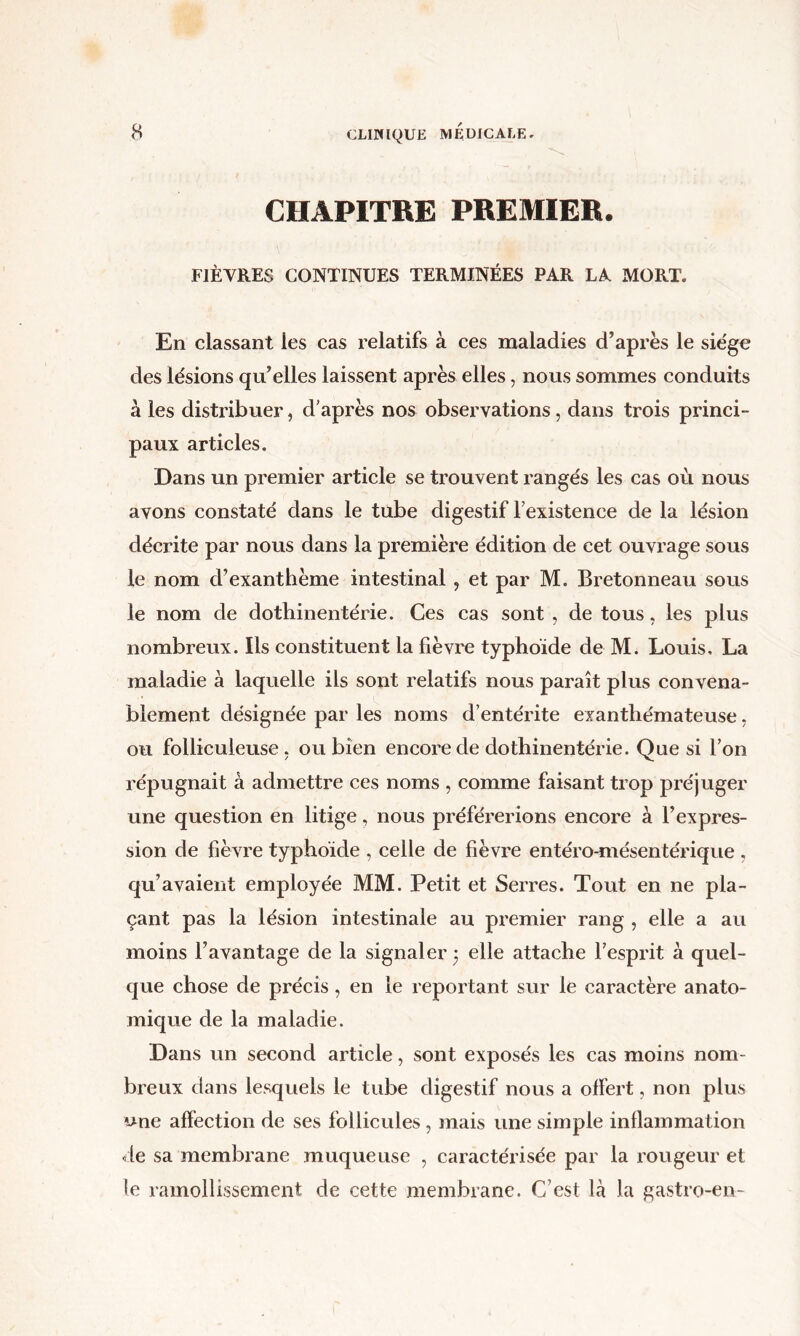 CHAPITRE PREMIER. FIÈVRES CONTINUES TERMINÉES PAR LA MORT. En classant les cas relatifs à ees maladies d’après le siège des lésions qu’elles laissent après elles, nous sommes conduits à les distribuer, d'après nos observations, dans trois princi- paux articles. Dans un premier article se trouvent rangés les cas où nous avons constaté dans le tube digestif l’existence de la lésion décrite par nous dans la première édition de cet ouvrage sous le nom d’exanthème intestinal, et par M. Bretonneau sous le nom de dothinentérie. Ces cas sont , de tous, les plus nombreux. Ils constituent la fièvre typhoïde de M. Louis, La maladie à laquelle ils sont relatifs nous paraît plus convena- blement désignée par les noms d’entérite exanthémateuse, ou folliculeuse , ou bien encore de dothinentérie. Que si l’on répugnait à admettre ces noms , comme faisant trop préjuger une question en litige, nous préférerions encore à l’expres- sion de fièvre typhoïde , celle de fièvre entéro-mésentérique , qu’avaient employée MM. Petit et Serres. Tout en ne pla- çant pas la lésion intestinale au premier rang , elle a au moins l’avantage de la signaler j elle attache l’esprit à quel- que chose de précis, en le reportant sur le caractère anato- mique de la maladie. Dans un second article, sont exposés les cas moins nom- breux dans lesquels le tube digestif nous a offert, non plus une affection de ses follicules, mais une simple inflammation de sa membrane muqueuse , caractérisée par la l'ougeur et le ramollissement de cette membrane. C’est là la gastro-en-