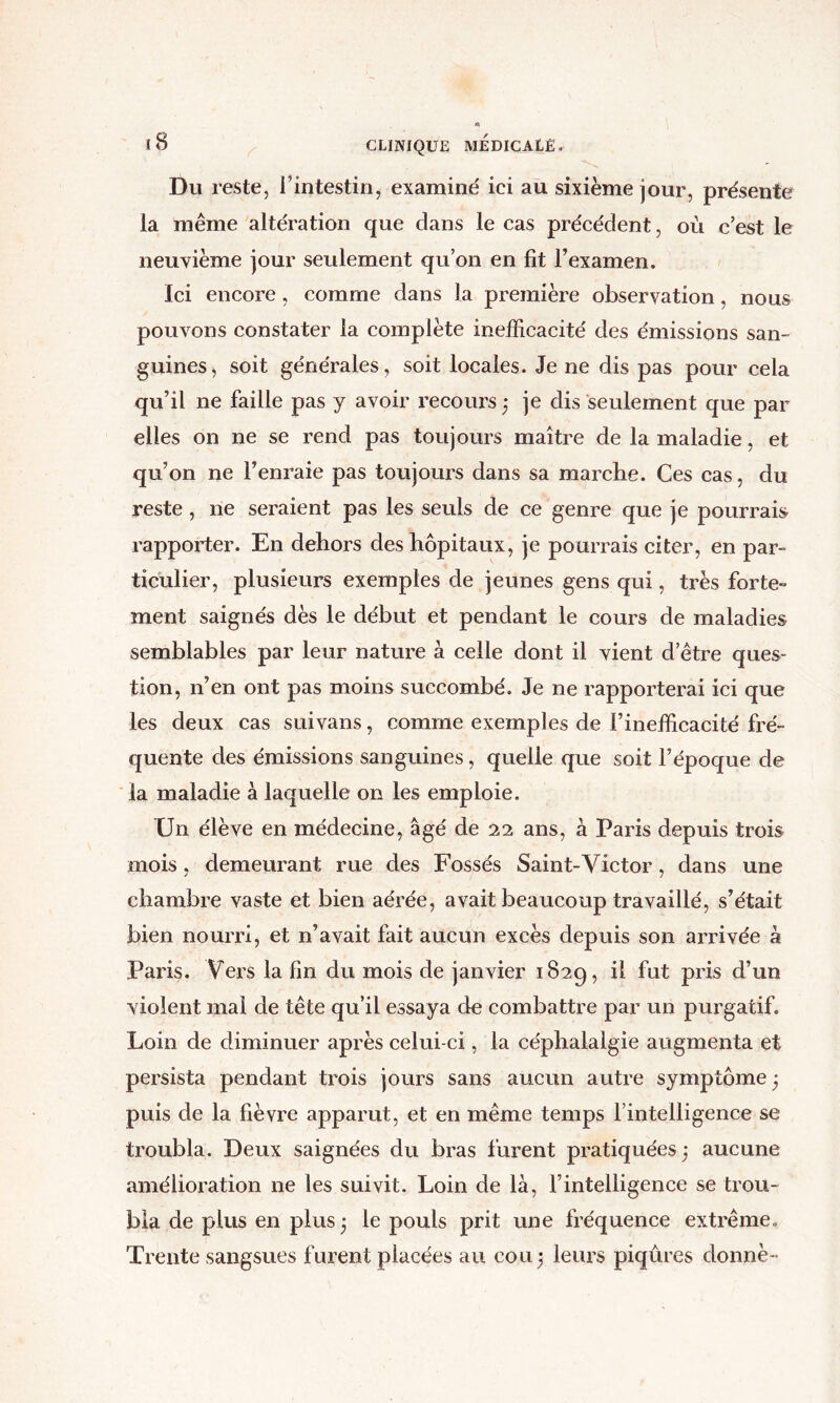 Du reste, l’intestin, examiné ici au sixième jour, présente la même altération que dans le cas précédent, où c’est le neuvième jour seulement qu’on en fit l’examen. Ici encore, comme dans la première observation, nous pouvons constater la complète inefficacité des émissions san- guines, soit générales, soit locales. Je ne dis pas pour cela qu’il ne faille pas y avoir recours ,* je dis seulement que par elles on ne se rend pas toujours maître de la maladie, et qu’on ne l’enraie pas toujoLirs dans sa marche. Ces eas, du reste, ne seraient pas les seuls de ce genre que je pourrais rapporter. En dehors des hôpitaux, je pourrais citer, en par- ticulier, plusieurs exemples de jeunes gens qui, très forte- ment saignés dès le début et pendant le cours de maladies semblables par leur nature à celle dont il vient d’être ques- tion, n’en ont pas moins succombé. Je ne rapporterai ici que les deux cas suivans, comme exemples de l’inefficacité fré- quente des émissions sanguines, quelle que soit l’époque de la maladie à laquelle on les emploie. Un élève en médecine, âgé de ans, à Paris depuis trois mois, demeurant rue des Fossés Saint-Victor, dans une chambre vaste et bien aéi’ée, avait beaucoup travaillé, s’était bien nourri, et n’avait fait aucun excès depuis son arrivée à Paris. Vers la fin du mois de janvier 1829, il fut pris d’un violent mai de tête qu’il essaya de combattre par un purgatif. Loin de diminuer après celui-ci, la céphalalgie augmenta et persista pendant trois jours sans aucun autre symptôme 5 puis de la fièvre apparut, et en même temps l’intelligence se troubla. Deux saignées du bras furent pratiquées j aucune amélioration ne les suivit. Loin de là, l’intelligence se trou- bla de plus en plus^ le pouls prit une fréquence extrême.