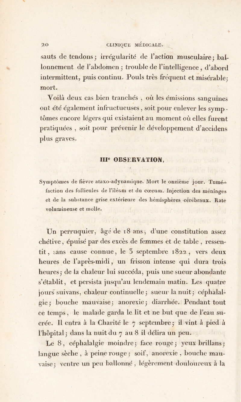 20 CLINIQUE MÉDICALE. sauts détendons; irrégularité de Taction musculaire; bai- lonnement de Fabdomen ; trouble de Fintelligence , d’abord intermittent, puis continu. Pouls très fréquent et misérable; mort. Voilà deux cas bien tranchés , où les émissions sanguines ont été également infructueuses , soit pour enlever les symp - tomes encore légers qui existaient au moment où elles furent pratiquées , soit pour prévenir le développement d’accidens plus graves. IIP OBSERVATION, SyQiptômes de fièvre ataxo-adynaruique. Mort le onzième jour. Tumé-i' faction des follicules de l’iléum et du cæcum. Injection des méninges et de la substance grise extérieure des hémisphères cérébraux. Rate volumineuse et molle. Un perruquier, âge de iSans , d’une constitution assez chétive, épuisé par des excès de femmes et de table , ressem tit, bans cause connue, le 5 septembre 1822, vers deux heures de l’après-midi, un frisson intense qui dura trois heures; de la chaleur lui succéda, puis une sueur abondante s’établit, et persista jusqu’au lendemain matin. Les quatre jours suivans, chaleur continuelle ; sueui* la nuit; céphalal- gie; bouche mauvaise; anorexie; diarrhée. Pendant tout ce temps, le malade garda le lit et ne but que de l’eau su- crée. Il entra à la Charité le y septembre ; il vint à pied à l’hôpital; dans la nuit du y au 8 il délira un peu. Le 8, céphalalgie moindre; face rouge; yeux brillans; langue sèche , à peine rouge ; soif, anorexie , bouche mau- vaise; ventre un peu ballonné , légèrement douloureux à la