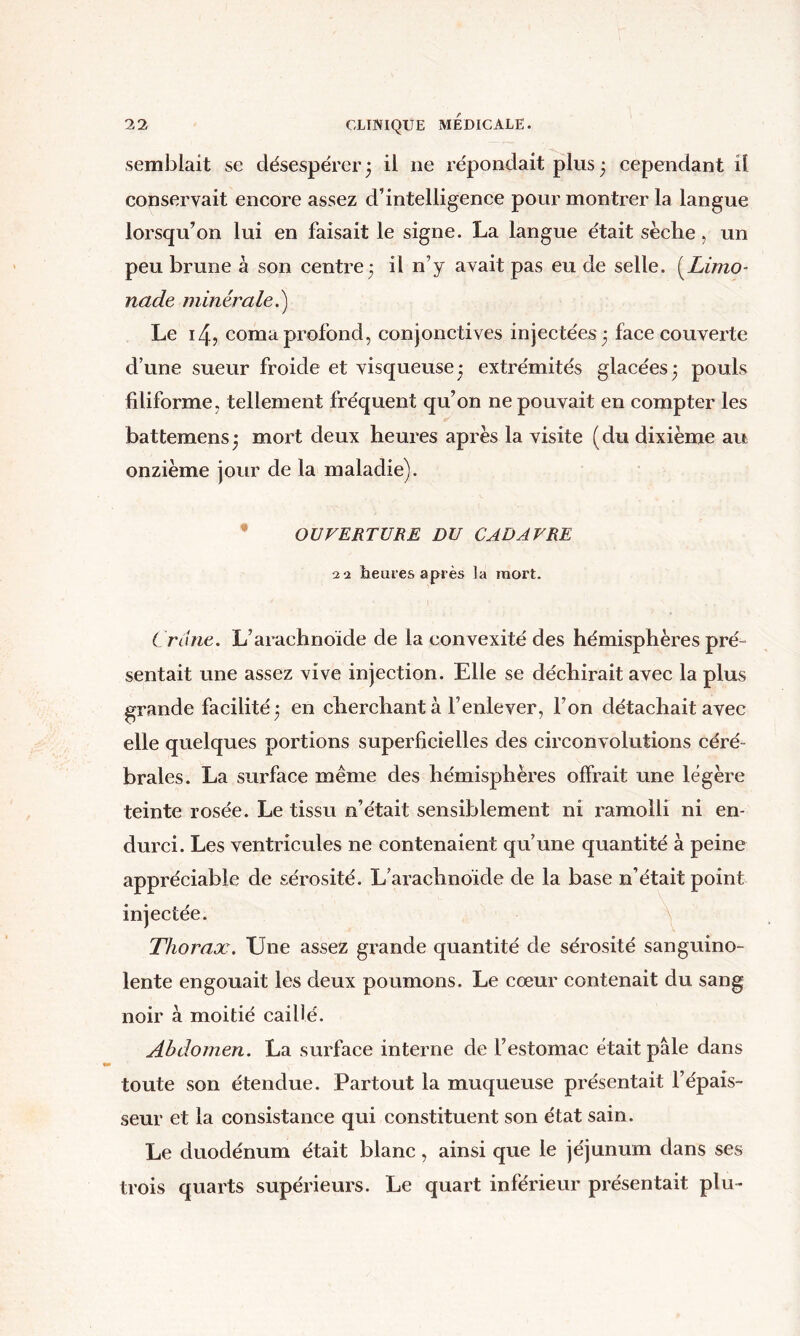 semblait se désespérer 5 il ne répondait plus • cependant il conservait encore assez d’intelligence pour montrer la langue lorsqu’on lui en faisait le signe. La langue était sèche, un peu brune à son centre 3 il n’y avait pas eu de selle. (^Limo- nade minérale.) Le 14, coma profond, conjonctives injectées^ face couverte d’une sueur froide et visqueuse • extrémités glacées 3 pouls filiforme, tellement fréqiient qu’on ne pouvait en compter les // battemens^ mort deux heures après la visite (du dixième au onzième jour de la maladie). • OUVERTURE DU CADAVRE 22 heures après la mort. Crâne. L’arachnoïde de la convexité des hémisphères pré- sentait une assez vive injection. Elle se déchirait avec la plus grande facilité ‘ en cherchant à l’enlever, l’on détachait avec elle quelques portions superficielles des circonvolutions céré- brales. La surface même des hémisphères offrait une légère teinte rosée. Le tissu n’était sensiblement ni l'amolli ni en- durci. Les ventricules ne contenaient qu’une quantité à peine appréciable de sérosité. L’arachnoïde de la base n’était point injectée. ^ Thorax. Une assez grande quantité de sérosité sanguino- lente engouait les deux poumons. Le cœur contenait du sang noir à moitié caillé. Abdomen. La surface interne de l’estomac était pâle dans toute son étendue. Partout la muqueuse présentait l’épais- seur et la consistance qui constituent son état sain. Le duodénum était blanc, ainsi que le jéjunum dans ses trois quarts supérieurs. Le quart inférieur présentait plu-