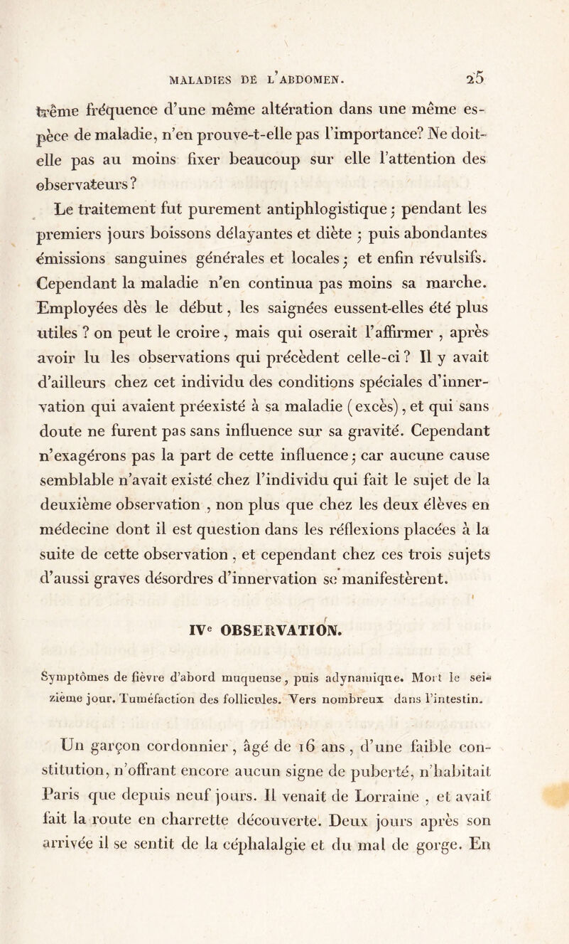 teême fréquence d’une même altération dans une même es- pèce de maladie, n’en prouve-t-elle pas l’importance? Ne doit- elle pas au moins fixer beaucoup sur elle l’attention des observateurs ? Le traitement fut purement antiphlogistique j pendant les premiers jours boissons délayantes et diète 3 puis abondantes émissions sanguines générales et locales 3 et enfin révulsifs. Cependant la maladie n’en continua pas moins sa marche. Employées dès le début, les saignées eussent-elles été plus utiles ? on peut le croire, mais qui oserait l’affirmer , après avoir lu les observations qui précèdent celle-ci ? Il y avait d’ailleurs chez cet individu des conditions spéciales d’inner- vation qui avaient préexisté à sa maladie (excès), et qui sans doute ne furent pas sans influence sur sa gravité. Cependant n’exagérons pas la part de cette influence 3 car aucune cause semblable n’avait existé chez l’individu qui fait le sujet de la deuxième observation , non plus que chez les deux élèves en médecine dont il est question dans les réflexions placées à la suite de cette observation, et cependant chez ces trois sujets d’aussi graves désordres d’innervation se manifestèrent. I IVe OBSERVATION. Symptômes de fièvre d’abord muqueuse, puis adynamique. Mort le sei-s zième jour. Tuméfaction des follicules, Yers nombreux dans l’intestin. Un garçon cordonnier , âgé de 16 ans , d’une faible con- stitution, n’offrant encore aucun signe de puberté, n’habitait Paris que depuis neuf jours. Il venait de Lorraine , et avait fait la route en charrette découverte. Deux jours après son arrivée il se sentit de la céphalalgie et du mal de gorge. En