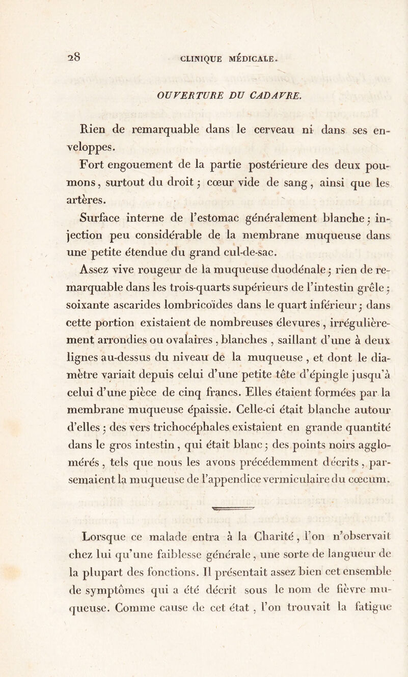 OUVERTURE DU CADAVRE. Rien de remarquable dans le cerveau ni dans ses en- veloppes. Fort engouement de la partie postérieure des deux pou- mons , surtout dti droit j cœur vide de sang, ainsi que les artères. Surface interne de l’estomac généralement blanche - in- jection peu considéi’able de la membrane muqueuse dans une petite étendue du grand cul-de-sac. Assez vive rougeur de la muqueuse duodénale * rien de re- marquable dans les trois-quarts supérieurs de l’intestin grêle ^ soixante ascarides lombricoïdes dans le quart inférieur^ dans cette portion existaient de nombreuses élevures , irrégulière- ment arrondies ou ovalaires , blanches , saillant d’une à deux lignes au-dessus du niveau de la muqueuse , et dont le dia- mètre variait depuis celui d’une petite tête d’épingle jusqu’à celui d’une pièce de cinq francs. Elles étaient formées par la membrane muqueuse épaissie. Celle-ci était blanche autour d’elles 3 des vers trichocéphales existaient en grande quantité dans le gros intestin , qui était blanc 3 des points noirs agglo- mérés , tels que nous les avons précédemment décrits, par- semaient la muqueuse de l’appendice vermiculaire du cæcum. Lorsque ce malade entra à la Charité, l’on n’observait chez lui qu’une faiblesse générale , une sorte de langueur de la plupart des fonctions. Il présentait assez bien cet ensemble de symptômes qui a été décrit sous le nom de fièvre mu- queuse. Comme cause de cet état , l’on trouvait la fatigue