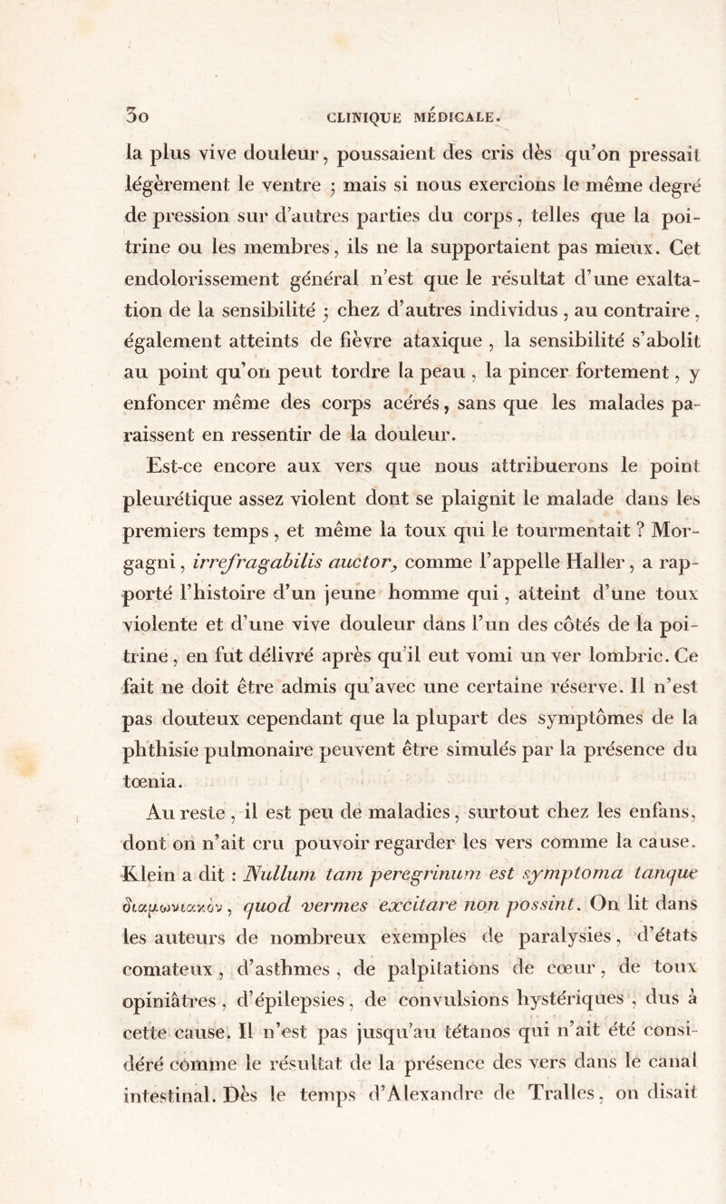 la plus vive douleur, poussaient des cris dès qu’on pressait légèrement le ventre ; mais si nous exercions le même degré dépréssion sur d’autres parties du corps, telles que la poi- trine ou les membres, ils ne la supportaient pas mieux. Cet endolorissement général n’est que le résultat d’une exalta- tion de la sensibilité } chez d’autres individus , au contraire, également atteints de fièvre ataxique , la sensibilité s’abolit au point qu’on peut tordre la peau , la pincer fortement, y enfoncer même des corps acérés, sans que les malades pa- raissent en ressentir de la douleur. Est-ce encore aux vers que nous attribuerons le point pleurétique assez violent dont se plaignit le malade dans les premiers temps , et même la toux qui le tourmentait ? Mor- gagni, irrefra^abilis auctor, comme l’appelle Haller, a rap- porté l’histoire d’un jeune homme qui, atteint d’une toux violente et d’une vive douleur dans l’un des côtés de la poi- trine , en fut délivré après qu’il eut vomi un ver lombric. Ce fait ne doit être admis qu’avec une certaine réserve. Il n’est pas douteux cependant que la plupart des symptômes de la phthisie pulmonaire peuvent être simulés par la présence du tœnia. Au reste , il est peu de maladies, surtout chez les enfans, dont on n’ait cru pouvoir regarder les vers comme la cause. Klein a dit : Nullum tam peregrinum est symptoma tancjue , cjuod vermes excitare non possint. On lit dans les auteurs de nombreux exemples de paralysies, d’états comateux , d’asthmes , de palpitations de cœur, de toux opiniâtres , d’épilepsies, de convulsions hystériques , dus â cette cause. Il n’est pas jusqu’au tétanos qui n’ait été consi- déré comme le résultat de la présence des vers dans le canal intestinal. Dès le temps d’Alexandre de Tralles, on disait